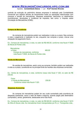 www.ResumosConcursos.hpg.com.br
Apostila: Contabilidade Básica

– por

Profª Daniela Miranda

controle da evolução do patrimônio dessas empresas é realizado pela Contabilidade
Comercial que registra através de lançamentos todas as operações relacionadas com
compras e vendas de mercadorias, despesas acessórias, descontos ou abatimentos
incondicionais, devoluções e incidência de impostos, tais como: o Imposto sobre
Circulação de Mercadorias (ICMS).

Compra de Mercadorias
As compras de mercadorias podem ser realizadas à vista ou a prazo. Nas compras
à vista o pagamento é realizado no ato, enquanto nas compras a prazo, cria-se uma
obrigação de pagamento futuro.
Ex.: Compra de mercadorias, à vista, no valor de R$ 460,00, conforme nota fiscal nº 0526
de Neves & Pontes Ltda.
Mercadorias
a Caixa
460,00
Compra de mercadorias, conforme
nota fiscal nº 0526, de Neves & Pontes Ltda.
Venda de Mercadorias
As vendas de mercadorias, assim como as compras, também podem ser realizadas
à vista ou a prazo, constituído-se na principal fonte de receitas das empresas comerciais.
Ex.: Venda de mercadorias, à vista, conforme nossa nota fiscal nº 325, no valor de R$
230,00.
Caixa
a Venda de Mercadorias
Conforme nossa nota fiscal nº 325

230,00

Despesas Acessórias
As compras de mercadorias podem ter seu custo aumentado pela ocorrência de
despesas acessórias, como o valor de fretes e seguros, quando pagas pelo destinatário
(comprador), sendo, geralmente, destacadas ema nota fiscal.
Ex.: Compra de mercadorias, à vista, no valor de R$ 840,00, conforme nota fiscal nº 0415
de Silva & Souza Ltda. As mercadorias foram transportadas por R.J.J. Transportes Ltda.,

38

 