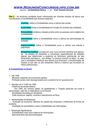 www.ResumosConcursos.hpg.com.br
Apostila: Contabilidade Básica

– por

Profª Daniela Miranda

Obs 2 - As doutrinas contábeis foram introduzidas por diversas escolas de época que
conceituaram a Contabilidade sob diversos aspectos.
-

Contista: define a Contabilidade como a ciência das contas.

-

Controlista: limita a Contabilidade em função do controle das entidades.

-

Personalista: enfatiza a relação jurídica entre as pessoas como objetivo da
Contabilidade.

-

Aziendalista: define a Contabilidade como a ciência da administração da
entidade.

-

Patrimonialista: define a Contabilidade como a ciência que estuda o
patrimônio.

-

Neopatrimonialista: consiste em uma nova corrente científica que aplicouse na direção de classificar e reconhecer especialmente as relações
lógicas que determinam a essência do fenômeno patrimonial, as das
dimensões ocorridas e, com ênfase “no porque ocorrem os fatos”, ou seja,
qual a verdadeira influência dos fatores que produzem a transformação da
riqueza (e que são os dos ambientes interno e externo que envolvem os
meios patrimoniais).

A Contabilidade no Brasil
 Até 1940
Mercado incipiente com economia agrária;
Profissão ainda muito desorganizada com o predomínio do “guarda-livros”.
 Decreto Lei nº 2.627 de 1940
Influência da escola italiana;
Em 1494, em Veneza (Itália), foi estabelecido o “Tratado particular de conta e
escrituração”, pelo frei e matemático Luca Paccioli;
Sociedades formadas por familiares;
Visão escritural: registro, controle e atendimento ao fisco.
 Necessidades de Mudanças
Evolução da economia: abertura do capital das empresas e influências de firmas de
auditoria;
Ampliação da quantidade e maior confiabilidade nas informações.
 Mudanças Significativas
Contabilidade vista como sistema de informações;
Aprimoramento das Demonstrações;

4

 
