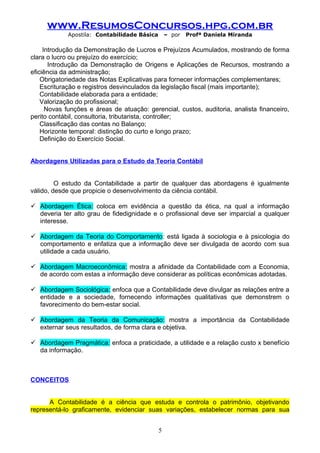 www.ResumosConcursos.hpg.com.br
Apostila: Contabilidade Básica

– por

Profª Daniela Miranda

Introdução da Demonstração de Lucros e Prejuízos Acumulados, mostrando de forma
clara o lucro ou prejuízo do exercício;
Introdução da Demonstração de Origens e Aplicações de Recursos, mostrando a
eficiência da administração;
Obrigatoriedade das Notas Explicativas para fornecer informações complementares;
Escrituração e registros desvinculados da legislação fiscal (mais importante);
Contabilidade elaborada para a entidade;
Valorização do profissional;
Novas funções e áreas de atuação: gerencial, custos, auditoria, analista financeiro,
perito contábil, consultoria, tributarista, controller;
Classificação das contas no Balanço;
Horizonte temporal: distinção do curto e longo prazo;
Definição do Exercício Social.
Abordagens Utilizadas para o Estudo da Teoria Contábil
O estudo da Contabilidade a partir de qualquer das abordagens é igualmente
válido, desde que propicie o desenvolvimento da ciência contábil.
 Abordagem Ética: coloca em evidência a questão da ética, na qual a informação
deveria ter alto grau de fidedignidade e o profissional deve ser imparcial a qualquer
interesse.
 Abordagem da Teoria do Comportamento: está ligada à sociologia e à psicologia do
comportamento e enfatiza que a informação deve ser divulgada de acordo com sua
utilidade a cada usuário.
 Abordagem Macroeconômica: mostra a afinidade da Contabilidade com a Economia,
de acordo com estas a informação deve considerar as políticas econômicas adotadas.
 Abordagem Sociológica: enfoca que a Contabilidade deve divulgar as relações entre a
entidade e a sociedade, fornecendo informações qualitativas que demonstrem o
favorecimento do bem-estar social.
 Abordagem da Teoria da Comunicação: mostra a importância da Contabilidade
externar seus resultados, de forma clara e objetiva.
 Abordagem Pragmática: enfoca a praticidade, a utilidade e a relação custo x benefício
da informação.

CONCEITOS
A Contabilidade é a ciência que estuda e controla o patrimônio, objetivando
representá-lo graficamente, evidenciar suas variações, estabelecer normas para sua
5

 