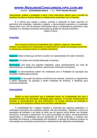 www.ResumosConcursos.hpg.com.br
Apostila: Contabilidade Básica

– por

Profª Daniela Miranda

interpretação, análise e auditagem e servir como instrumento básico para a tomada de
decisões de todos os setores direta ou indiretamente envolvidos com a empresa.
Ë a ciência que estuda e pratica, controla e interpreta os fatos ocorridos no
patrimônio das entidades, mediante o registro, a demonstração expositiva e a revelação
desses fatos, com o fim de oferecer informações sobre a composição do patrimônio, suas
variações e o resultado econômico decorrente da gestão da riqueza econômica.
(Hilário Franco)
FUNÇÕES
As principais funções da Contabilidade são: registrar, organizar, demonstrar,
analisar e acompanhar as modificações do patrimônio em virtude da atividade econômica
ou social que a empresa exerce no contexto econômico.
Registrar: todos os fatos que ocorrem e podem ser representados em valor monetário;
Organizar: um sistema de controle adequado à empresa;
Demonstrar: com base nos registros realizados, expor periodicamente por meio de
demonstrativos, a situação econômica, patrimonial e financeira da empresa;
Analisar: os demonstrativos podem ser analisados com a finalidade de apuração dos
resultados obtidos pela empresa;
Acompanhar: a execução dos planos econômicos da empresa, prevendo os pagamentos
a serem realizados, as quantias a serem recebidas de terceiros, e alertando para
eventuais problemas.
FINALIDADES
Desde os seus primórdios que a finalidade básica da Contabilidade tem sido o
acompanhamento das atividades realizadas pelas pessoas, no sentido indispensável de
controlar o comportamento de seus patrimônios, na função precípua de produção e
comparação dos resultados obtidos entre períodos estabelecidos.
A contabilidade faz o registro metódico e ordenado dos negócios realizados e a
verificação sistemática dos resultados obtidos. Ela deve identificar, classificar e anotar as
operações da entidade e de todos os fatos que de alguma forma afetam sua situação
econômica, financeira e patrimonial. Com esta acumulação de dados, convenientemente
classificados, a Contabilidade procura apresentar de forma ordenada, o histórico das
atividades da empresa, a interpretação dos resultados, e através de relatórios produzir as
informações que se fizerem precisas para o atendimento das diferentes necessidades.

6

 