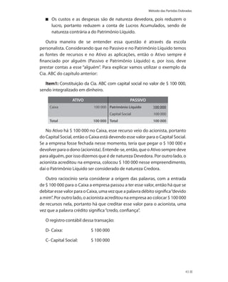 Método das Partidas Dobradas

      Os custos e as despesas são de natureza devedora, pois reduzem o
      lucro, portanto reduzem a conta de Lucros Acumulados, sendo de
      natureza contrária a do Patrimônio Líquido.

   Outra maneira de se entender essa questão é através da escola
personalista. Considerando que no Passivo e no Patrimônio Líquido temos
as fontes de recursos e no Ativo as aplicações, então o Ativo sempre é
financiado por alguém (Passivo e Patrimônio Líquido) e, por isso, deve
prestar contas a esse “alguém”. Para explicar vamos utilizar o exemplo da
Cia. ABC do capítulo anterior:

   Item1: Constituição da Cia. ABC com capital social no valor de $ 100 000,
sendo integralizado em dinheiro.

                  ATIVO                             PASSIVO
     Caixa                   100 000 Patrimônio Líquido         100 000
                                       Capital Social            100 000
     Total                  100 000 Total                       100 000

   No Ativo há $ 100 000 no Caixa, esse recurso veio do acionista, portanto
do Capital Social, então o Caixa está devendo esse valor para o Capital Social.
Se a empresa fosse fechada nesse momento, teria que pegar o $ 100 000 e
devolver para o dono (acionista). Entende-se, então, que o Ativo sempre deve
para alguém, por isso dizemos que é de natureza Devedora. Por outro lado, o
acionista acreditou na empresa, colocou $ 100 000 nesse empreendimento,
daí o Patrimônio Líquido ser considerado de natureza Credora.

   Outro raciocínio seria considerar a origem das palavras, com a entrada
de $ 100 000 para o Caixa a empresa passou a ter esse valor, então há que se
debitar esse valor para o Caixa, uma vez que a palavra débito significa “devido
a mim”. Por outro lado, o acionista acreditou na empresa ao colocar $ 100 000
de recursos nela, portanto há que creditar esse valor para o acionista, uma
vez que a palavra crédito significa “credo, confiança”.

   O registro contábil dessa transação:

   D- Caixa:               $ 100 000

   C- Capital Social:      $ 100 000




                                                                                     43
 