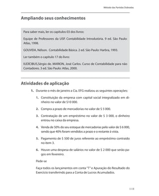 Método das Partidas Dobradas



Ampliando seus conhecimentos

 Para saber mais, ler os capítulos 03 dos livros:

 Equipe de Professores da USP. Contabilidade Introdutória. 9 ed. São Paulo:
 Atlas, 1998.

 GOUVEIA, Nélson. Contabilidade Básica. 2 ed. São Paulo: Harbra, 1993.

 Ler também o capítulo 17 do livro:

 IUDÍCIBUS,Sérgio de. MARION, José Carlos. Curso de Contabilidade para não
 Contadores. 3 ed. São Paulo: Atlas, 2000.



Atividades de aplicação
      1. Durante o mês de janeiro a Cia. EFG realizou as seguintes operações:

          1. Constituição da empresa com capital social integralizado em di-
             nheiro no valor de $10 000.

          2. Compra a prazo de mercadorias no valor de $ 5 000.

          3. Contratação de um empréstimo no valor de $ 3 000, o dinheiro
             entrou no caixa da empresa.

          4. Venda de 50% do seu estoque de mercadorias pelo valor de $ 6 000,
             sendo que 40% foram vendidos a prazo e o restante à vista.

          5. Pagamento de $ 500 de juros referente ao empréstimo contraído
             no item 3.

          6. Houve uma despesa de salários no valor de $ 2 000 que serão pa-
             gos em fevereiro.

          Pede-se

          Faça todos os lançamentos em conta “T” e Apuração do Resultado do
          Exercício transferindo para a Conta de Lucros Acumulados.



                                                                                  53
 
