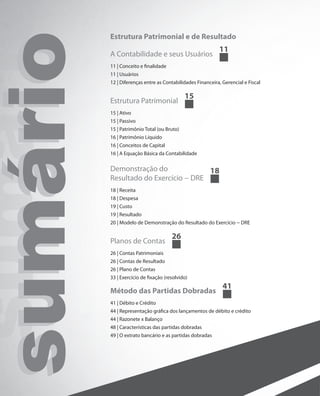 Estrutura Patrimonial e de Resultado

sumário
 sumári   A Contabilidade e seus Usuários
          11 | Conceito e finalidade
          11 | Usuários
                                                            11


          12 | Diferenças entre as Contabilidades Financeira, Gerencial e Fiscal

                                             15
          Estrutura Patrimonial
          15 | Ativo
          15 | Passivo
          15 | Patrimônio Total (ou Bruto)
          16 | Patrimônio Líquido
          16 | Conceitos de Capital
          16 | A Equação Básica da Contabilidade

          Demonstração do              18
          Resultado do Exercício − DRE
          18 | Receita
          18 | Despesa
          19 | Custo
          19 | Resultado
          20 | Modelo de Demonstração do Resultado do Exercício − DRE

                                       26
          Planos de Contas
          26 | Contas Patrimoniais
          26 | Contas de Resultado
          26 | Plano de Contas
          33 | Exercício de fixação (resolvido)
                                                              41
          Método das Partidas Dobradas
          41 | Débito e Crédito
          44 | Representação gráfica dos lançamentos de débito e crédito
          44 | Razonete x Balanço
          48 | Características das partidas dobradas
          49 | O extrato bancário e as partidas dobradas
 