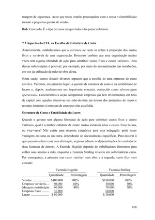 margem de segurança. Acho que todos estarão preocupados com a nossa vulnerabilidade
mesmo a pequenas quedas de vendas.

Bob: Concordo. É o tipo de coisa em que todos vão querer colaborar.



7.2 Aspectos do CVL na Escolha da Estrutura de Custo

Anteriormente, estabelecemos que a estrutura de custo se refere à proporção dos custos
fixos e variáveis de uma organização. Dissemos também que uma organização muitas
vezes tem alguma liberdade de ação para substituir custos fixos e custos variáveis. Uma
dessas substituições é possível, por exemplo, por meio da automatização das instalações,
em vez da utilização de mão-de-obra direta.

Nesta seção, vamos discutir diversos aspectos que a escolha de uma estrutura de custo
envolve. Veremos, em primeiro lugar, a questão da estrutura de custo e da estabilidade de
lucros e, depois, analisaremos um importante conceito, conhecido como alavancagem
operacional. Concluiremos a seção comparando empresas que têm investimentos em bens
de capital com aquelas intensivas em mão-de-obra em termos dos potenciais de riscos e
retornos inerentes à estrutura de custo por elas escolhida.

Estrutura de Custo e Estabilidade do Lucro

Quando o gerente tem alguma liberdade de ação para substituir custos fixos e custos
variáveis, qual é a melhor estrutura de custo: custos variáveis altos e custos fixos baixos,
ou vice-versa? Não existe uma resposta categórica para esta indagação: pode haver
vantagens em uma ou em outra, dependendo de circunstâncias específicas. Para mostrar o
que queremos dizer com essa afirmação, vejamos adiante as demonstrações de resultado de
duas fazendas de amoras. A Fazenda Bogside depende de trabalhadores itinerantes para
colher suas amoras a mão, enquanto a Fazenda Sterling investiu em colheitadeiras caras.
Por conseguinte, a primeira tem custo variável mais alto, e a segunda, custo fixo mais
elevado:

                               Fazenda Bogside                        Fazenda Sterling
                         Quantidade      Percentagem          Quantidade      Percentagem
Vendas ..................... $100.000    100%                   $100.000          100%
Despesas variáveis..... 60.000            60%                     30.000           30%
Margem contribuição. 40.000               40%                     70.000           70%
Despesas fixas ..........       30.000                            60.000
Lucro ....................... $ 10.000                          $ 10.000



                                                                                         108
 