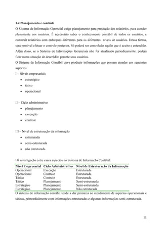 1.4 Planejamento e controle
O Sistema de Informação Gerencial exige planejamento para produção dos relatórios, para atender
plenamente aos usuários. É necessário saber o conhecimento contábil de todos os usuários, e
construir relatórios com enforques diferentes para os diferentes níveis de usuários. Dessa forma,
será possível efetuar o controle posterior. Só poderá ser controlado aquilo que é aceito e entendido.
Além disso, se o Sistema de Informações Gerenciais não for atualizado periodicamente, poderá
ficar numa situação de descrédito perante seus usuários.
O Sistema de Informação Contábil deve produzir informações que possam atender aos seguintes
aspectos:
I – Níveis empresariais
   •   estratégico
   •   tático
   •   operacional


II – Ciclo administrativo
   •   planejamento
   •   execução
   •   controle


III – Nível de estruturação da informação
   •   estruturada
   •   semi-estruturada
   •   não estruturada


Há uma ligação entre esses aspectos no Sistema de Informação Contábil:
Nível Empresarial Ciclo Administrativo Nível de Estruturação da Informação
Operacional        Execução                 Estruturada
Operacional        Controle                 Estruturada
Tático             Controle                 Estruturada
Tático             Planejamento             Semi-estruturada
Estratégico        Planejamento             Semi-estruturada
Estratégico        Planejamento             Não estruturada
O sistema de informação contábil tende a dar primazia ao atendimento de aspectos operacionais e
táticos, primordialmente com informações estruturadas e algumas informações semi-estruturada.




                                                                                                  11
 