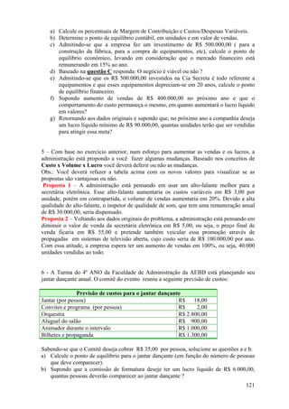 a) Calcule os percentuais de Margem de Contribuição e Custos/Despesas Variáveis.
   b) Determine o ponto de equilíbrio contábil, em unidades e em valor de vendas.
   c) Admitindo-se que a empresa fez um investimento de R$ 500.000,00 ( para a
      construção da fábrica, para a compra de equipamentos, etc), calcule o ponto de
      equilíbrio econômico, levando em consideração que o mercado financeiro está
      remunerando em 15% ao ano.
   d) Baseado na questão C responda: O negócio é viável ou não ?
   e) Admitindo-se que os R$ 500.000,00 investidos na Cia Secreta é todo referente a
      equipamentos e que esses equipamentos depreciam-se em 20 anos, calcule o ponto
      de equilíbrio financeiro.
   f) Supondo aumento de vendas de R$ 400.000,00 no próximo ano e que o
      comportamento do custo permaneça o mesmo, em quanto aumentará o lucro líquido
      em valores?
   g) Retornando aos dados originais e supondo que, no próximo ano a companhia deseja
      um lucro líquido mínimo de R$ 90.000,00, quantas unidades terão que ser vendidas
      para atingir essa meta?


5 – Com base no exercício anterior, num esforço para aumentar as vendas e os lucros, a
administração está propondo a você fazer algumas mudanças. Baseado nos conceitos de
Custo x Volume x Lucro você deverá deferir ou não as mudanças.
Obs.: Você deverá refazer a tabela acima com os novos valores para visualizar se as
propostas são vantajosas ou não.
 Proposta 1 – A administração está pensando em usar um alto-falante melhor para a
secretária eletrônica. Esse alto-falante aumentaria os custos variáveis em R$ 3,00 por
unidade, porém em contrapartida, o volume de vendas aumentaria em 20%. Devido a alta
qualidade do alto-falante, o inspetor de qualidade de som, que tem uma remuneração anual
de R$ 30.000,00, seria dispensado.
Proposta 2 – Voltando aos dados originais do problema, a administração está pensando em
diminuir o valor de venda da secretária eletrônica em R$ 5,00, ou seja, o preço final de
venda ficaria em R$ 55,00 e pretende também veicular essa promoção através de
propagadas em sistemas de televisão aberta, cujo custo seria de R$ 100.000,00 por ano.
Com essa atitude, a empresa espera ter um aumento de vendas em 100%, ou seja, 40.000
unidades vendidas ao todo.


6 - A Turma do 4º ANO da Faculdade de Administração da AEBD está planejando seu
jantar dançante anual. O comitê do evento reuniu a seguinte previsão de custos:

               Previsão de custos para o jantar dançante
Jantar (por pessoa)                                    R$    18,00
Convites e programa (por pessoa)                       R$     2,00
Orquestra                                              R$ 2.800,00
Aluguel do salão                                       R$ 900,00
Animador durante o intervalo                           R$ 1.000,00
Bilhetes e propaganda                                  R$ 1.300,00

Sabendo-se que o Comitê deseja cobrar R$ 35,00 por pessoa, solucione as questões a e b.
a) Calcule o ponto de equilíbrio para o jantar dançante (em função do número de pessoas
   que deve comparecer).
b) Supondo que a comissão de formatura deseje ter um lucro líquido de R$ 6.000,00,
   quantas pessoas deverão comparecer ao jantar dançante ?
                                                                                    121
 