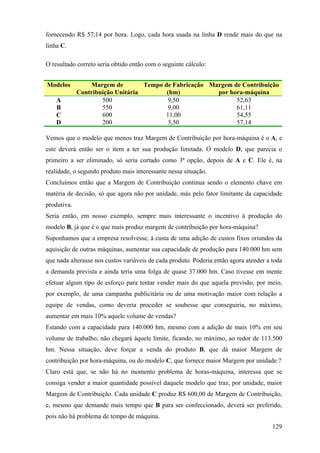 fornecendo R$ 57,14 por hora. Logo, cada hora usada na linha D rende mais do que na
linha C.

O resultado correto seria obtido então com o seguinte cálculo:


Modelos          Margem de         Tempo de Fabricação Margem de Contribuição
             Contribuição Unitária        (hm)           por hora-máquina
    A                500                  9,50                 52,63
    B                550                  9,00                 61,11
    C                600                 11,00                 54,55
    D                200                  3,50                 57,14

Vemos que o modelo que menos traz Margem de Contribuição por hora-máquina é o A, e
este deverá então ser o item a ter sua produção limitada. O modelo D, que parecia o
primeiro a ser eliminado, só seria cortado como 3ª opção, depois de A e C. Ele é, na
realidade, o segundo produto mais interessante nessa situação.
Concluímos então que a Margem de Contribuição continua sendo o elemento chave em
matéria de decisão, só que agora não por unidade, más pelo fator limitante da capacidade
produtiva.
Seria então, em nosso exemplo, sempre mais interessante o incentivo à produção do
modelo B, já que é o que mais produz margem de contribuição por hora-máquina?
Suponhamos que a empresa resolvesse, à custa de uma adição de custos fixos oriundos da
aquisição de outras máquinas, aumentar sua capacidade de produção para 140.000 hm sem
que nada alterasse nos custos variáveis de cada produto. Poderia então agora atender a toda
a demanda prevista e ainda teria uma folga de quase 37.000 hm. Caso tivesse em mente
efetuar algum tipo de esforço para tentar vender mais do que aquela previsão, por meio,
por exemplo, de uma campanha publicitária ou de uma motivação maior com relação a
equipe de vendas, como deveria proceder se soubesse que conseguiria, no máximo,
aumentar em mais 10% aquele volume de vendas?
Estando com a capacidade para 140.000 hm, mesmo com a adição de mais 10% em seu
volume de trabalho, não chegará àquele limite, ficando, no máximo, ao redor de 113.500
hm. Nessa situação, deve forçar a venda do produto B, que dá maior Margem de
contribuição por hora-máquina, ou do modelo C, que fornece maior Margem por unidade ?
Claro está que, se não há no momento problema de horas-máquina, interessa que se
consiga vender a maior quantidade possível daquele modelo que traz, por unidade, maior
Margem de Contribuição. Cada unidade C produz R$ 600,00 de Margem de Contribuição,
e, mesmo que demande mais tempo que B para ser confeccionado, deverá ser preferido,
pois não há problema de tempo de máquina.
                                                                                       129
 