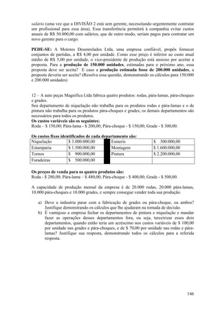 salário (uma vez que a DIVISÃO 2 está sem gerente, necessitando urgentemente contratar
um profissional para essa área). Essa transferência permitirá à companhia evitar custos
anuais de R$ 50.000,00 com salários, que de outro modo, seriam pagos para contratar um
novo gerente para o cargo.

PEDE-SE: A Motores Desenrolados Ltda, uma empresa confiável, propôs fornecer
conjuntos de partidas, a R$ 4,00 por unidade. Como esse preço é inferior ao custo atual
médio de R$ 5,00 por unidade, o vice-presidente de produção está ansioso por aceitar a
proposta. Para a produção de 150.000 unidades, estimadas para o próximo ano, essa
proposta deve ser aceita? E caso a produção estimada fosse de 200.000 unidades, a
proposta deveria ser aceita? (Resolva essa questão, demonstrando os cálculos para 150.000
e 200.000 unidades)


12 – A auto peças Magnífica Ltda fabrica quatro produtos: rodas, pára-lamas, pára-choques
e grades.
Seu departamento de niquelação não trabalha para os produtos rodas e pára-lamas e o de
pintura não trabalha para os produtos pára-choques e grades; os demais departamentos são
necessários para todos os produtos.
Os custos variáveis são os seguintes:
Roda – $ 150,00; Pára-lama - $ 200,00; Pára-choque - $ 150,00; Grade - $ 300,00.

Os custos fixos identificados de cada departamento são:
Niquelação          $ 3.000.000,00        Esmeris                 $ 300.000,00
Estamparia          $ 1.500.000,00        Montagem                $ 1.600.000,00
Tornos              $ 900.000,00          Pintura                 $ 2.200.000,00
Furadeiras          $ 500.000,00

Os preços de venda para os quatro produtos são:
Roda - $ 280,00; Pára-lama – $ 480,00; Pára-choque - $ 400,00; Grade - $ 500,00.

A capacidade de produção mensal da empresa é de 20.000 rodas, 20.000 pára-lamas,
10.000 pára-choques e 10.000 grades, e sempre consegue vender toda sua produção.

   a) Deve a industria parar com a fabricação de grades ou pára-choque, ou ambos?
      Justifique demonstrando os cálculos que lhe ajudaram na tomada de decisão.
   b) É vantajoso a empresa fechar os departamentos de pintura e niquelação e mandar
      fazer as operações desses departamentos fora, ou seja, terceirizar esses dois
      departamentos, quando então teria um acréscimo nos custos variáveis de $ 100,00
      por unidade nas grades e pára-choques, e de $ 70,00 por unidade nas rodas e pára-
      lamas? Justifique sua resposta, demonstrando todos os cálculos para a referida
      resposta.




                                                                                     146
 