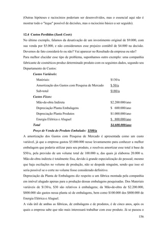 (Outras hipóteses e raciocínios poderiam ser desenvolvidos, mas o essencial aqui não é
mostrar todo o "leque" possível de decisões, mas o raciocínio básico a ser seguido).


12.4 Custos Perdidos (Sunk Costs)
No último exemplo, falamos da desativação de um investimento original de $9.000, com
sua venda por $5.000, e não consideramos esse prejuízo contábil de $4.000 na decisão.
Devemos de fato considerá-lo ou não? Vai aparecer no Resultado da empresa ou não?
Para melhor elucidar esse tipo de problema, suponhamos outro exemplo: uma companhia
fabricante de cosméticos produz determinado produto com os seguintes dados, segundo seu
Departamento de Custos:
       Custos Variáveis:
         Matériais:                                                 $130/u
         Amortização dos Gastos com Pesquisa de Mercado             $ 50/u
         Sub-total                                                  $180/u
       Custos Fixos:
         Mão-de-obra Indireta                                       $2.200.000/ano
         Depreciação Planta Embalagens                              $ 600.000/ano
         Depreciação Planta Produtos                                $1.000.000/ano
         Energia Elétrica e Aluguel                                 $ 800.000/ano
       Total                                                        $4.600.000/ano
       Preço de Venda do Produto Embalado: $500/u
A amortização dos Gastos com Pesquisa de Mercado é apresentada como um custo
variável, já que a empresa gastou $5.000.000 nesse levantamento para conhecer a melhor
embalagem que poderia utilizar para seu produto, e resolveu amortizar esse total à base de
$50/u, pela previsão de um volume total de 100.000 u, das quais já elaborou 20.000 u.
Mão-de-obra indireta é totalmente fixa, devido à grande especialização do pessoal; mesmo
que haja oscilações no volume de produção, não se despede ninguém, sendo que isso só
seria possível se o corte no volume fosse considerado definitivo.
Depreciação da Planta de Embalagens diz respeito a um fábrica montada pela companhia
em imóvel alugado apenas para a produção dessas embalagens pesquisadas. Dos Materiais
variáveis de $130/u, $30 são relativos à embalagens; da Mão-de-obra de $2.200.000,
$800.000 são gastos nessa planta só de embalagens, bem como $100.000 dos $800.000 de
Energia Elétrica e Aluguel.
A vida útil de ambas as fábricas, de embalagens e de produtos, é de cinco anos, após os
quais a empresa sabe que não mais interessará trabalhar com esse produto. Já se passou o

                                                                                       156
 