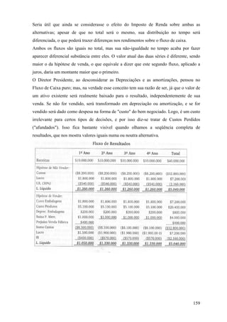 Seria útil que ainda se considerasse o efeito do Imposto de Renda sobre ambas as
alternativas; apesar de que no total será o mesmo, sua distribuição no tempo será
diferenciada, o que poderá trazer diferenças nos rendimentos sobre o fluxo de caixa.
Ambos os fluxos são iguais no total, mas sua não-igualdade no tempo acaba por fazer
aparecer diferencial substância entre eles. O valor atual das duas séries é diferente, sendo
maior o da hipótese de venda, o que equivale a dizer que este segundo fluxo, aplicado a
juros, daria um montante maior que o primeiro.
O Diretor Presidente, ao desconsiderar as Depreciações e as amortizações, pensou no
Fluxo de Caixa puro; mas, na verdade esse conceito tem sua razão de ser, já que o valor de
um ativo existente será realmente baixado para o resultado, independentemente de sua
venda. Se não for vendido, será transformado em depreciação ou amortização, e se for
vendido será dado como despesa na forma de "custo" do bem negociado. Logo, é um custo
irrelevante para certos tipos de decisões, e por isso diz-se tratar de Custos Perdidos
("afundados"). Isso fica bastante visível quando olhamos a seqüência completa de
resultados, que nos mostra valores iguais numa ou noutra alternativa.




                                                                                        159
 