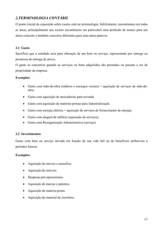 2.TERMINOLOGIA CONTÁBIL
O ponto inicial da exposição sobre custos está na terminologia. Infelizmente, encontramos em todas
as áreas, principalmente nas sociais (econômicas em particular) uma profusão de nomes para um
único conceito e também conceitos diferentes para uma única palavra.


2.1 Gasto
Sacrifício que a entidade arca para obtenção de um bem ou serviço, representado por entrega ou
promessa de entrega de ativos.
O gasto se concretiza quando os serviços ou bens adquiridos são prestados ou passam a ser de
propriedade da empresa.

Exemplos:

     •   Gasto com mão-de-obra (salários e encargos sociais) = aquisição de serviços de mão-de-
         obra.

     •   Gasto com aquisição de mercadorias para revenda.

     •   Gasto com aquisição de matérias-primas para industrialização.

     •   Gasto com energia elétrica = aquisição de serviços de fornecimento de energia.

     •   Gasto com aluguel de edifício (aquisição de serviços).
     •   Gasto com Reorganização Administrativa (serviço).


2.2 Investimentos

Gasto com bem ou serviço ativado em função de sua vida útil ou de benefícios atribuíveis a
períodos futuros.

Exemplos:

     •   Aquisição de móveis e utensílios.

     •   Aquisição de imóveis.

     •   Despesas pré-operacionais.

     •   Aquisição de marcas e patentes.

     •   Aquisição de matéria-prima.

     •   Aquisição de material de escritório.




                                                                                               17
 