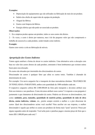 Exemplos:
     •   Depreciação de equipamentos que são utilizados na fabricação de mais de um produto.
     •   Salário dos chefes de supervisão de equipes de produção.
     •   Aluguel da fábrica.
     •   Gastos com limpeza da fábrica.
     •   Energia elétrica que não pode ser associada ao produto.
Observações:
1 – Se a empresa produz apenas um produto, todos os seus custos são diretos.
2 – Às vezes, o custo é direto por natureza, mas é de tão pequeno valor que não compensaria o
trabalho de associa-lo a cada produto, sendo tratado como indireto.
Exemplo:
Gastos com verniz e cola na fabricação de móveis.




Apropriação dos Custos Indiretos
Vamos agora analisar a forma de alocar os custos indiretos. Uma alternativa seria a alocação com
base no valor dos custos diretos de cada produto, entretanto é bom lembrarmos que existem outras
bases para essa alocação.
Os custos são alocados por intermédio dos direcionadores de custos.
Direcionador de custos é qualquer fator que afeta os custos totais. Também é chamado de
determinante de custo.
Por exemplo: Um navio cargueiro faz o transporte de duas mercadorias distintas: TRATORES DE
20 TONELADAS e PARAFUSOS, ambos com quantidade de 1000 unidades cada um.
O respectivo cargueiro cobrou R$ 2.000.000,00 de frete pelo transporte e devemos atribuir esse
frete aos tratores e aos parafusos. Como devemos atribuir esses custos? A resposta a essa pergunta é
justamente o que chamamos de direcionador de custos. Poderia ser diversos os direcionadores, tais
como: unidades, peso, tamanho, quantidade de matéria prima, quantidade de mão de obra
direta, custos indiretos, volume, etc., porém sempre existirá o melhor e o pior direcionar de
custos. Qual dos direcionadores acima você escolhe? Para auxiliar em sua resposta, o melhor
direcionador é aquele que atribui os custos aos produtos da forma mais “justa” possível. Pense por
alguns segundos antes de responder. Você acha justo o parafuso pagar o mesmo preço de frete que o
trator (R$ 1.000,00 para cada um) ?




                                                                                                 19
 