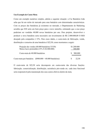 Um Exemplo de Custo-Meta

Como um exemplo numérico simples, admita a seguinte situação: a Cia Batedeira Ltda
acha que há um nicho de mercado para uma batedeira com determinadas características.
Com os preços das batedeiras já existentes no mercado, o Departamento de Marketing
acredita que $30 seria um bom preço para o novo utensílio, estimando que a esse preço
poderiam ser vendidas 40.000 novas batedeiras por ano. Para projetar, desenvolver e
produzir a nova batedeira seria necessário um investimento de R$ 2.000.000,00 O ROI
desejado pela companhia é 15%. Para esses dados, o custo-meta de fabricação, venda,
distribuição e consertos de uma batedeira é $22,50, como mostramos a seguir:

       Projeção das vendas (40.000 batedeiras X $30)                    $1.200.000
       Menos lucro pretendido (15% X $2.000.000)                           300.000

       Custo-meta de 40.000 batedeiras                                  $    900.000

Custo-meta por batedeira   ($900.000 ÷ 40.000 batedeiras)               $      22,50


O custo-meta de $22,50 seria decomposto em custos-meta das diversas funções:
fabricação, comercialização, distribuição, assistência pós-venda etc. cada área funcional
seria responsável pela manutenção dos seus custos efetivos dentro da meta.




                                                                                       190
 
