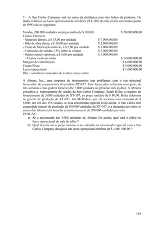 7 – A San Carlos Company está no ramo da eletrônica com oito linhas de produtos. Os
dados relativos ao lucro operacional de um deles (XT-107) do mês recém encerrado (junho
de l998) são os seguintes:

Vendas, 200.000 unidades ao preço médio de $ 100,00.                    $ 20.000.000,00
Custos Variáveis
- Materiais diretos, a $ 35,00 por unidade             $ 7.000.000,00
- Mão de obra direta, a $ 10,00 por unidade            $ 2.000.000,00
- Custo de fabricação indireto, a $ 5,00 por unidade   $ 1.000.000,00
- Comissões de vendas, 15% sobre as vendas             $ 3.000.000,00
- Outros custos variáveis, a $ 5,00 por unidade        $ 1.000.000,00
  - Custos variáveis totais                                             $ 14.000.000,00
Margem de contribuição                                                   $ 6.000.000,00
Custos Fixos                                                             $ 5.000.000,00
Lucro operacional                                                        $ 1.000.000,00
Obs.: considerar comissões de vendas como custos.

A Abrans, Inc., uma empresa de instrumentos tem problemas com o seu principal
fornecedor de componentes do produto XT-107. Esse fornecedor enfrentou uma greve de
três semanas e não poderá fornecer-lhe 3.000 unidades no próximo mês (julho). A Abrams
consultou a representante de vendas da San Carlos Company, Sarah Holtz, a respeito do
fornecimento de 3.000 unidades de XT-107, ao preço unitário de $ 80,00. Holtz informou
ao gerente de produção do XT-107, Jim McMahon, que ela aceitaria uma comissão de $
6.000, em vez dos 15% usuais, se essa encomenda especial fosse aceita. A San Carlos tem
capacidade mensal de produção de 300.000 unidades de XT-107, e a demanda em todos os
meses dos últimos três anos foi consistentemente de 200.000 unidades por mês.
PEDE-SE:
    a) Se a encomenda das 3.000 unidades da Abrams for aceita, qual será o efeito no
        lucro operacional do mês de julho ?
    b) Qual deveria ser o preço mínimo a ser cobrado na encomenda especial caso a San
        Carlos Company desejasse um lucro operacional mínimo de $ 1.001.500,00 ?




                                                                                   195
 