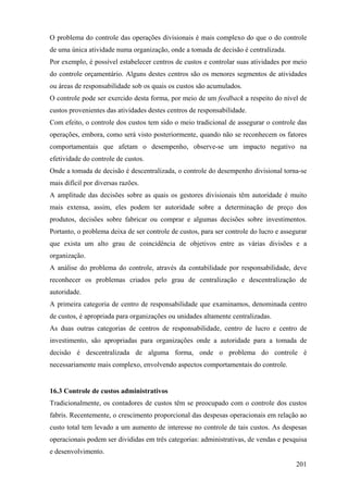 O problema do controle das operações divisionais é mais complexo do que o do controle
de uma única atividade numa organização, onde a tomada de decisão é centralizada.
Por exemplo, é possível estabelecer centros de custos e controlar suas atividades por meio
do controle orçamentário. Alguns destes centros são os menores segmentos de atividades
ou áreas de responsabilidade sob os quais os custos são acumulados.
O controle pode ser exercido desta forma, por meio de um feedback a respeito do nível de
custos provenientes das atividades destes centros de responsabilidade.
Com efeito, o controle dos custos tem sido o meio tradicional de assegurar o controle das
operações, embora, como será visto posteriormente, quando não se reconhecem os fatores
comportamentais que afetam o desempenho, observe-se um impacto negativo na
efetividade do controle de custos.
Onde a tomada de decisão é descentralizada, o controle do desempenho divisional torna-se
mais difícil por diversas razões.
A amplitude das decisões sobre as quais os gestores divisionais têm autoridade é muito
mais extensa, assim, eles podem ter autoridade sobre a determinação de preço dos
produtos, decisões sobre fabricar ou comprar e algumas decisões sobre investimentos.
Portanto, o problema deixa de ser controle de custos, para ser controle do lucro e assegurar
que exista um alto grau de coincidência de objetivos entre as várias divisões e a
organização.
A análise do problema do controle, através da contabilidade por responsabilidade, deve
reconhecer os problemas criados pelo grau de centralização e descentralização de
autoridade.
A primeira categoria de centro de responsabilidade que examinamos, denominada centro
de custos, é apropriada para organizações ou unidades altamente centralizadas.
As duas outras categorias de centros de responsabilidade, centro de lucro e centro de
investimento, são apropriadas para organizações onde a autoridade para a tomada de
decisão é descentralizada de alguma forma, onde o problema do controle é
necessariamente mais complexo, envolvendo aspectos comportamentais do controle.


16.3 Controle de custos administrativos
Tradicionalmente, os contadores de custos têm se preocupado com o controle dos custos
fabris. Recentemente, o crescimento proporcional das despesas operacionais em relação ao
custo total tem levado a um aumento de interesse no controle de tais custos. As despesas
operacionais podem ser divididas em três categorias: administrativas, de vendas e pesquisa
e desenvolvimento.
                                                                                        201
 