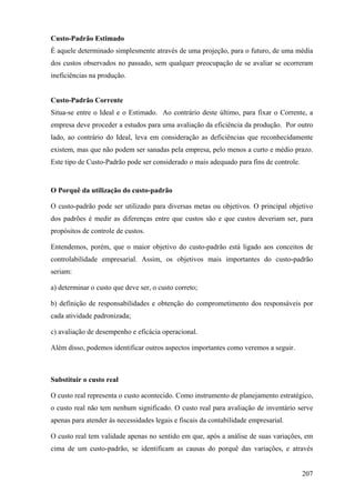 Custo-Padrão Estimado
É aquele determinado simplesmente através de uma projeção, para o futuro, de uma média
dos custos observados no passado, sem qualquer preocupação de se avaliar se ocorreram
ineficiências na produção.


Custo-Padrão Corrente
Situa-se entre o Ideal e o Estimado. Ao contrário deste último, para fixar o Corrente, a
empresa deve proceder a estudos para uma avaliação da eficiência da produção. Por outro
lado, ao contrário do Ideal, leva em consideração as deficiências que reconhecidamente
existem, mas que não podem ser sanadas pela empresa, pelo menos a curto e médio prazo.
Este tipo de Custo-Padrão pode ser considerado o mais adequado para fins de controle.


O Porquê da utilização do custo-padrão

O custo-padrão pode ser utilizado para diversas metas ou objetivos. O principal objetivo
dos padrões é medir as diferenças entre que custos são e que custos deveriam ser, para
propósitos de controle de custos.

Entendemos, porém, que o maior objetivo do custo-padrão está ligado aos conceitos de
controlabilidade empresarial. Assim, os objetivos mais importantes do custo-padrão
seriam:

a) determinar o custo que deve ser, o custo correto;

b) definição de responsabilidades e obtenção do comprometimento dos responsáveis por
cada atividade padronizada;

c) avaliação de desempenho e eficácia operacional.

Além disso, podemos identificar outros aspectos importantes como veremos a seguir.



Substituir o custo real

O custo real representa o custo acontecido. Como instrumento de planejamento estratégico,
o custo real não tem nenhum significado. O custo real para avaliação de inventário serve
apenas para atender às necessidades legais e fiscais da contabilidade empresarial.

O custo real tem validade apenas no sentido em que, após a análise de suas variações, em
cima de um custo-padrão, se identificam as causas do porquê das variações, e através


                                                                                        207
 