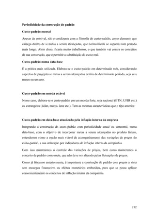 Periodicidade da construção do padrão

Custo-padrão mensal

Apesar de possível, não é condizente com a filosofia do custo-padrão, como elemento que
carrega dentro de si metas a serem alcançadas, que normalmente se supõem num período
mais longo. Além disso, ficaria muito trabalhosos, o que também vai contra os conceitos
de sua construção, que é permitir a substituição do custo real.

Custo-padrão numa data-base

É a prática mais utilizada. Elabora-se o custo-padrão em determinado mês, considerando
aspectos de projeções e metas a serem alcançadas dentro de determinado período, seja seis
meses ou um ano.



Custo-padrão em moeda estável

Nesse caso, elabora-se o custo-padrão em um moeda forte, seja nacional (BTN, UFIR etc.)
ou estrangeira (dólar, marco, iene etc.). Tem as mesmas características que o tipo anterior.



Custo-padrão em data-base atualizado pela inflação interna da empresa

Integrando a construção do custo-padrão com periodicidade anual ou semestral, numa
data-base, com o objetivo de incorporar metas a serem alcançadas no produto futuro,
entendemos como a opção mais viável de acompanhamento das variações de preços do
custo-padrão, a sua utilização por indicadores de inflação interna da companhia.

Com isso manteremos o controle das variações de preços, bem como manteremos o
conceito de padrão como meta, que não deve ser alterado pelas flutuações de preços.

Como já frisamos anteriormente, é importante a construção do padrão com preços a vista
sem encargos financeiros ou efeitos monetários embutidos, para que se possa aplicar
convenientemente os conceitos de inflação interna da companhia.




                                                                                         212
 