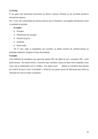 2.6 Perda
É um gasto não intencional decorrente de fatores externos fortuitos ou da atividade produtiva
anormal da empresa.
No 1º caso, são consideradas da mesma natureza que as Despesas e são jogadas diretamente contra
o resultado do período.
     Exemplo:
     •   Incêndio.
     •   Obsoletismo de estoques.
     •   Período de greve.
     •   Enchente.
     •   Furto/roubo.
     No 2º caso, onde se enquadram, por exemplo, as perdas normais de matérias-primas na
produção industrial, integram o Custo de produção.
Exemplo:
Uma indústria de estamparia que aproveita apenas 80% da chapa de aço e considera 20% como
perda técnica. Da mesma forma, o camiseiro que considera o preço do pano total comprado, como
custo, não se importando com os retalhos. Em alguns casos      admite-se considerar dias parados
por motivo de greve como “ociosidade” e incluí-los nos gastos gerais de fabricação para rateio na
formação do custo de todos os produtos.




                                                                                              26
 