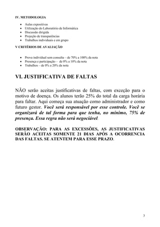 IV. METODOLOGIA

  •   Aulas expositivas
  •   Utilização do Laboratório de Informática
  •   Discussão dirigida
  •   Projeção de transparências
  •   Trabalhos individuais e em grupo

V CRITÉRIOS DE AVALIAÇÃO


  •   Prova individual sem consulta – de 70% a 100% da nota
  •   Presença e participação – de 0% a 10% da nota
  •   Trabalhos – de 0% a 20% da nota


VI. JUSTIFICATIVA DE FALTAS

NÃO serão aceitas justificativas de faltas, com exceção para o
motivo de doença. Os alunos terão 25% do total da carga horária
para faltar. Aqui começa sua atuação como administrador e como
futuro gestor. Você será responsável por esse controle. Você se
organizará de tal forma para que tenha, no mínimo, 75% de
presença. Essa regra não será negociável.

OBSERVAÇÃO: PARA AS EXCESSÕES, AS JUSTIFICATIVAS
SERÃO ACEITAS SOMENTE 21 DIAS APÓS A OCORRENCIA
DAS FALTAS. SE ATENTEM PARA ESSE PRAZO.




                                                              3
 