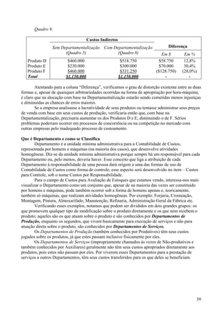 Quadro 9:

                                     Custos Indiretos
                 Sem Departamentalização Com Departamentalização                 Diferença
                       (Quadro 5)              (Quadro 8)                     Em $        Em %
   Produto D             $460.000                        $518.750           $58.750       12,8%
   Produto E             $230.000                        $300.000            $70.000      30,4%
   Produto F             $460.000                        $331.250          ($128.750)    (28,0%)
   Total                $1.150.000                      $1.150.000              -            -

        Atentando para a coluna “Diferença”, verificamos o grau de distorção existente entre as duas
formas e, apesar de quaisquer arbitrariedades ocorridas na forma de apropriação por hora-máquina,
é claro que na alocação com base na Departamentalização estarão sendo cometidas menos injustiças
e diminuídas as chances de erros maiores.
        Se a empresa analisasse a lucratividade de seus produtos ou tentasse administrar seus preços
de venda com base em seus custos de produção, verificaria então que, com base na
Departamentalização, precisaria aumentar os dos Produtos D e E, diminuindo o de F. Sérios
problemas poderiam ocorrer em processos de concorrência ou na competição no mercado com
outras empresas pelo inadequado processo de custeamento.

Que é Departamento e como se Classifica
        Departamento é a unidade mínima administrativa para a Contabilidade de Custos,
representada por homens e máquinas (na maioria dos casos), que desenvolve atividades
homogêneas. Diz-se da unidade mínima administrativa porque sempre há um responsável para cada
Departamento ou, pelo menos, deveria haver. Esse conceito que liga a atribuição de cada
Departamento à responsabilidade de uma pessoa dará origem a uma das formas de uso de
Contabilidade de Custos como forma de controle; esse aspecto será desenvolvido no item – Custos
para Controle, sob o nome Custos por Responsabilidade.
        Para o campo de Custos para Avaliação de Estoques que estamos vendo, interessa-nos mais
visualizar o Departamento como um conjunto que, apesar de na maioria das vezes ser constituído
por homens e máquinas, pode também ocorrer sob a forma de homens apenas e, teoricamente,
também só máquinas, que realizam atividades homogêneas. Por exemplo: Forjaria, Cromeação,
Montagem, Pintura, Almoxarifado, Manutenção, Refinaria, Administração Geral da Fábrica etc.
        Verificando esses exemplos, notamos que podem ser divididos em dois grandes grupos: os
que promovem qualquer tipo de modificação sobre o produto diretamente e os que nem recebem o
produto; aqueles são os que atuam sobre o produto e são conhecidos por Departamentos de
Produção, enquanto os segundos, que vivem basicamente para execução de serviços e não para
atuação direta sobre o produto, são conhecidos por Departamentos de Serviços.
        Os Departamentos de Produção (também conhecidos por Produtivos) têm seus custos
jogados sobre os produtos, já que estes passam inclusive fisicamente por eles.
        Os Departamentos de Serviços (impropriamente chamados às vezes de Não-produtivos e
também conhecidos por Auxiliares) geralmente não têm seus custos apropriados diretamente aos
produtos, pois estes não passam por eles. Por viverem esses Departamentos para a prestação de
serviços a outros Departamentos, têm seus custos transferidos para os que deles se beneficiam.




                                                                                                 39
 