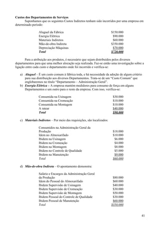 Custos dos Departamentos de Serviços
       Suponhamos que os seguintes Custos Indiretos tenham sido incorridos por uma empresa em
determinado período:

                 Aluguel da Fábrica                                      $150.000
                 Energia Elétrica                                         $90.000
                 Materiais Indiretos                                      $60.000
                 Mão-de-obra Indireta                                    $350.000
                 Depreciação Máquinas                                     $70.000
                 Total                                                   $720.000

       Para a atribuição aos produtos, é necessário que sejam distribuídos pelos diversos
departamentos para que uma melhor alocação seja realizada. Faz-se então uma investigação sobre a
ligação entre cada custo e departamento onde foi incorrido e verifica-se:

   a) Aluguel – É um custo comum à fábrica toda, e há necessidade da adoção de algum critério
      para sua distribuição aos diversos Departamentos. Trata-se de um “Custo Comum” que
      englobaremos no título “Departamento – Administração Geral”.
   b) Energia Elétrica – A empresa mantém medidores para consumo de força em alguns
      Departamentos e um outro para o resto da empresa. Com isso, verifica-se:

                 Consumida na Usinagem                                    $30.000
                 Consumida na Cromeação                                   $10.000
                 Consumida na Montagem                                    $10.000
                 A ratear                                                 $40.000
                 Total                                                    $90.000

   c) Materiais Indiretos – Por meio das requisições, são localizados:

                 Consumidos na Administração Geral da
                 Produção                                                 $18.000
                 Idem no Almoxarifado                                     $10.000
                 Ibidem na Usinagem                                        $6.000
                 Ibidem na Cromeação                                       $4.000
                 Ibidem na Montagem                                        $8.000
                 Ibidem no Controle de Qualidade                           $5.000
                 Ibidem na Manutenção                                      $9.000
                 Total                                                    $60.000

   d) Mão-de-obra Indireta – O apontamento demonstra:

                 Salário e Encargos da Administração Geral
                 da Produção                                              $80.000
                 Idem do Pessoal do Almoxarifado                          $60.000
                 Ibidem Supervisão de Usinagem                            $40.000
                 Ibidem Supervisão de Cromeação                           $30.000
                 Ibidem Supervisão de Montagem                            $50.000
                 Ibidem Pessoal do Controle de Qualidade                  $30.000
                 Ibidem Pessoal de Manutenção                             $60.000
                 Total                                                   $350.000


                                                                                              41
 