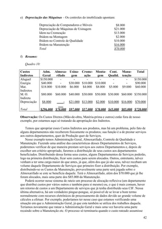 e) Depreciação das Máquinas – Os controles do imobilizado apontam:

              Depreciação de Computadores e Móveis                     $8.000
              Depreciação de Máquinas de Usinagem                     $21.000
              Idem na Cromeação                                       $13.000
              Ibidem na Montagem                                       $2.000
              Ibidem no Controle de Qualidade                         $10.000
              Ibidem na Manutenção                                    $16.000
              Total                                                   $70.000

f) Resumo:

   Quadro 10:

Custos           Adm. Almoxa- Usina- Crome- Monta- Cont.                    Manu-    Total
Indiretos        Geral   rifado  gem     ação    gem    Qualid.             tenção
Aluguel         $150.000    -      -       -       -      -                    -   $150.000
Energia         $40.000     -   $30.000 $10.000 $10.000   -                    -    $90.000
Mat.            $18.000 $10.000 $6.000 $4.000 $8.000 $5.000                 $9.000 $60.000
Indiretos
M. O.           $80.000   $60.000 $40.000 $30.000 $50.000 $30.000 $60.000 $350.000
Indireta
Depreciação     $8.000    ____- $21.000 $13.000 $2.000 $10.000 $16.000 $70.000
                           ___
Total           $296.000 $70.000 $97.000 $57.000 $70.000 $45.000 $85.000 $720.000

Observação: Os Custos Diretos (Mão-de-obra, Matéria-prima e outros) estão fora de nosso
exemplo, por estarmos aqui só tratando da apropriação dos Indiretos.

    Temos que apropriar esses Custos Indiretos aos produtos, mas há um problema, pelo fato de
alguns departamentos não receberem fisicamente os produtos; sua função é a de prestar serviços
aos outros departamentos, quer de Produção quer de Serviços.
    Nesse exemplo temos Administração Geral, Almoxarifado, Controle de Qualidade e
Manutenção. Fazendo uma análise das características desses Departamentos de Serviços,
poderemos verificar de que maneira prestam serviços aos outros Departamentos e, depois de
escolher um critério apropriado, faremos a distribuição de seus custos aos departamentos
beneficiados. Distribuindo dessa forma seus custos, alguns Departamentos de Serviços poderão,
logo na primeira distribuição, ficar sem custos para serem alocados. Outros, entretanto, talvez
venham a ter uma carga maior do que antes, já que, além dos que já são seus, talvez recebam um
volume daquele Departamento de Serviços que primeiro fizer a distribuição. Por exemplo,
distribuindo-se os Custos da Manutenção, provavelmente uma parte será jogada sobre o
Almoxarifado se este se beneficia daquele. Terá o Almoxarifado, além dos $70.000 que já lhe
foram alocados, mais uma parte dos $85.000 da Manutenção.
    Poderá ocorrer nesse sistema de rateio um processo de alocação reflexiva (um departamento
que distribui custos por vários outros e também para si mesmo) ou, o que é mais comum, haver
um retorno de custos a um Departamento de serviços que já tenha distribuído seus CIF. Nessa
última alternativa, há um verdadeiro pingue-pongue, só possível de se levar a bom termo
normalmente com recursos eletrônicos de processamento de dados devido ao grande volume de
cálculos a efetuar. Por exemplo, poderíamos ter nesse caso que estamos verificando uma
situação em que a Administração Geral, já que esta também se utiliza dos trabalhos daquela.
Teríamos novamente que ratear a Administração Geral e mais uma vez haveria uma parte
recaindo sobre a Manutenção etc. O processo só terminaria quando o custo rateado assumisse

                                                                                            42
 