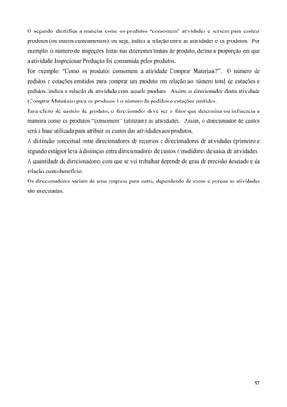 O segundo identifica a maneira como os produtos “consomem” atividades e servem para custear
produtos (ou outros custeamentos), ou seja, indica a relação entre as atividades e os produtos. Por
exemplo, o número de inspeções feitas nas diferentes linhas de produto, define a proporção em que
a atividade Inspecionar Produção foi consumida pelos produtos.
Por exemplo: “Como os produtos consomem a atividade Comprar Materiais?”. O número de
pedidos e cotações emitidos para comprar um produto em relação ao número total de cotações e
pedidos, indica a relação da atividade com aquele produto. Assim, o direcionador desta atividade
(Comprar Materiais) para os produtos é o número de pedidos e cotações emitidos.
Para efeito de custeio de produto, o direcionador deve ser o fator que determina ou influencia a
maneira como os produtos “consomem” (utilizam) as atividades. Assim, o direcionador de custos
será a base utilizada para atribuir os custos das atividades aos produtos.
A distinção conceitual entre direcionadores de recursos e direcionadores de atividades (primeiro e
segundo estágio) leva à distinção entre direcionadores de custos e medidores de saída de atividades.
A quantidade de direcionadores com que se vai trabalhar depende do grau de precisão desejado e da
relação custo-benefício.
Os direcionadores variam de uma empresa para outra, dependendo de como e porque as atividades
são executadas.




                                                                                                 57
 