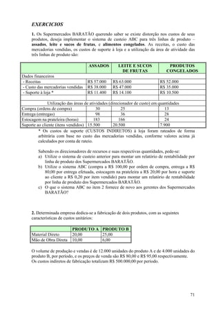 EXERCICIOS
     1. Os Supermercados BARATÃO querendo saber se existe distorção nos custos de seus
     produtos, deseja implementar o sistema de custeio ABC para três linhas de produto –
     assados, leite e sucos de frutas, e alimentos congelados. As receitas, o custo das
     mercadorias vendidas, os custos de suporte à loja e a utilização da área de atividade das
     três linhas de produto são:

                                    ASSADOS         LEITE E SUCOS              PRODUTOS
                                                     DE FRUTAS                CONGELADOS
Dados financeiros
- Receitas                         R$ 57.000     R$ 63.000                R$ 52.000
- Custo das mercadorias vendidas   R$ 38.000     R$ 47.000                R$ 35.000
- Suporte à loja *                 R$ 11.400     R$ 14.100                R$ 10.500

               Utilização das áreas de atividades (direcionador de custo) em quantidades
Compra (ordens de compra)                  30            25                     13
Entrega (entregas)                         98            36                     28
Estocagem na prateleira (horas)          183            166                     24
Suporte ao cliente (itens vendidos) 15.500          20.500                    7.900
         * Os custos de suporte (CUSTOS INDIRETOS) à loja foram rateados de forma
         arbitrária com base no custo das mercadorias vendidas, conforme valores acima já
         calculados por conta de rateio.

        Sabendo os direcionadores de recursos e suas respectivas quantidades, pede-se:
        a) Utilize o sistema de custeio anterior para montar um relatório de rentabilidade por
           linha de produto dos Supermercados BARATÃO.
        b) Utilize o sistema ABC (compra a R$ 100,00 por ordem de compra, entrega a R$
           80,00 por entrega efetuada, estocagem na prateleira a R$ 20,00 por hora e suporte
           ao cliente a R$ 0,20 por item vendido) para montar um relatório de rentabilidade
           por linha de produto dos Supermercados BARATÃO.
        c) O que o sistema ABC no item 2 fornece de novo aos gerentes dos Supermercados
           BARATÃO?



     2. Determinada empresa dedica-se a fabricação de dois produtos, com as seguintes
     características de custos unitários:

                           PRODUTO A PRODUTO B
     Material Direto       20,00     25,00
     Mão de Obra Direta    10,00     6,00

     O volume de produção e vendas é de 12.000 unidades do produto A e de 4.000 unidades do
     produto B, por período, e os preços de venda são R$ 80,00 e R$ 95,00 respectivamente.
     Os custos indiretos de fabricação totalizam R$ 500.000,00 por período.




                                                                                           71
 