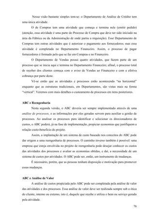 Nessa visão bastante simples tem-se: o Departamento de Análise de Crédito tem
uma única atividade.
       O de Compras tem uma atividade que começa e termina nele (emitir pedido)
(atenção, essa atividade é uma parte do Processo de Compra que deve ter sido iniciado na
área da Fábrica ou da Administração de onde partiu a requisição). Esse Departamento de
Compras tem outras atividades que é autorizar o pagamento aos fornecedores; mas essa
atividade é completada no Departamento Financeiro. Assim, o processo de pagar
fornecedores é formado pelo que se faz em Compras e no Financeiro.
       O Departamento de Vendas possui quatro atividades, que fazem parte de um
processo que se inicia aqui e termina no Departamento Financeiro; afinal, o processo total
de receber dos clientes começa com o aviso de Vendas ao Financeiro e com a efetiva
cobrança por parte deste.
       Vê-se então que as atividades e processos estão acontecendo “na horizontal”
enquanto que as estruturas tradicionais, em Departamentos, são vistas mais na forma
“vertical”. Veremos com mais detalhes o custeamento de processos em itens posteriores.


ABC e Reengenharia
       Nesta segunda versão, o ABC deveria ser sempre implementado através de uma
análise de processos, e as informações por eles geradas servem para auxiliar a gestão de
processos. Ao analisar os processos para identificar e selecionar os direcionadores de
custos, o ABC poderá, já na fase de implementação, propiciar economias que justifiquem a
relação custo-beneficio do projeto.
       Assim, a implantação de um sistema de custo baseado nos conceitos do ABC pode
dar origem a uma reengenharia de processos. O caminho inverso também é possível: uma
empresa que esteja envolvida no projeto de reengenharia pode desejar conhecer os custos
das atividades dos processos e avaliar as economias obtidas, e daí, a necessidade de um
sistema de custos por atividades. O ABC pode ser, então, um instrumento de mudanças.
       É necessário, porém, que as pessoas tenham disposição e motivação para promover
essas mudanças.


ABC e Análise de Valor
       A análise de custos propiciada pelo ABC pode ser completada pela análise de valor
das atividades e dos processos. Essa análise de valor deve ser realizada sempre sob a ótica
do cliente, interno ou externo, isto é, daquele que recebe e utiliza o bem ou serviço gerado
pela atividade.

                                                                                         76
 