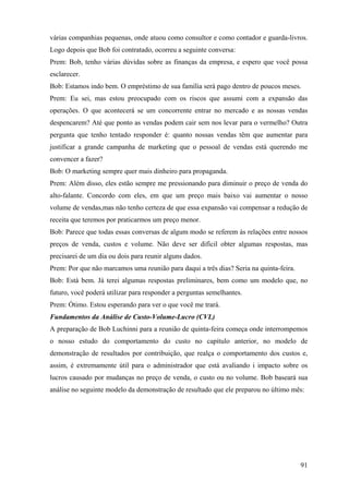 várias companhias pequenas, onde atuou como consultor e como contador e guarda-livros.
Logo depois que Bob foi contratado, ocorreu a seguinte conversa:
Prem: Bob, tenho várias dúvidas sobre as finanças da empresa, e espero que você possa
esclarecer.
Bob: Estamos indo bem. O empréstimo de sua família será pago dentro de poucos meses.
Prem: Eu sei, mas estou preocupado com os riscos que assumi com a expansão das
operações. O que acontecerá se um concorrente entrar no mercado e as nossas vendas
despencarem? Até que ponto as vendas podem cair sem nos levar para o vermelho? Outra
pergunta que tenho tentado responder é: quanto nossas vendas têm que aumentar para
justificar a grande campanha de marketing que o pessoal de vendas está querendo me
convencer a fazer?
Bob: O marketing sempre quer mais dinheiro para propaganda.
Prem: Além disso, eles estão sempre me pressionando para diminuir o preço de venda do
alto-falante. Concordo com eles, em que um preço mais baixo vai aumentar o nosso
volume de vendas,mas não tenho certeza de que essa expansão vai compensar a redução de
receita que teremos por praticarmos um preço menor.
Bob: Parece que todas essas conversas de algum modo se referem às relações entre nossos
preços de venda, custos e volume. Não deve ser difícil obter algumas respostas, mas
precisarei de um dia ou dois para reunir alguns dados.
Prem: Por que não marcamos uma reunião para daqui a três dias? Seria na quinta-feira.
Bob: Está bem. Já terei algumas respostas preliminares, bem como um modelo que, no
futuro, você poderá utilizar para responder a perguntas semelhantes.
Prem: Ótimo. Estou esperando para ver o que você me trará.
Fundamentos da Análise de Custo-Volume-Lucro (CVL)
A preparação de Bob Luchinni para a reunião de quinta-feira começa onde interrompemos
o nosso estudo do comportamento do custo no capítulo anterior, no modelo de
demonstração de resultados por contribuição, que realça o comportamento dos custos e,
assim, é extremamente útil para o administrador que está avaliando i impacto sobre os
lucros causado por mudanças no preço de venda, o custo ou no volume. Bob baseará sua
análise no seguinte modelo da demonstração de resultado que ele preparou no último mês:




                                                                                        91
 
