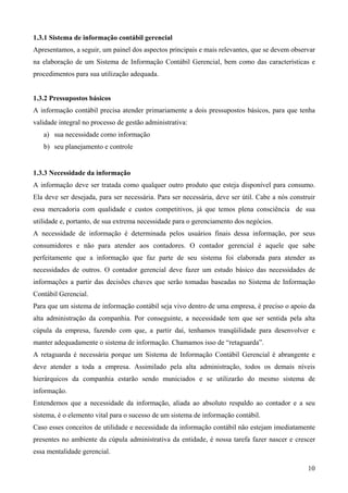 1.3.1 Sistema de informação contábil gerencial
Apresentamos, a seguir, um painel dos aspectos principais e mais relevantes, que se devem observar
na elaboração de um Sistema de Informação Contábil Gerencial, bem como das características e
procedimentos para sua utilização adequada.


1.3.2 Pressupostos básicos
A informação contábil precisa atender primariamente a dois pressupostos básicos, para que tenha
validade integral no processo de gestão administrativa:
   a) sua necessidade como informação
   b) seu planejamento e controle


1.3.3 Necessidade da informação
A informação deve ser tratada como qualquer outro produto que esteja disponível para consumo.
Ela deve ser desejada, para ser necessária. Para ser necessária, deve ser útil. Cabe a nós construir
essa mercadoria com qualidade e custos competitivos, já que temos plena consciência de sua
utilidade e, portanto, de sua extrema necessidade para o gerenciamento dos negócios.
A necessidade de informação é determinada pelos usuários finais dessa informação, por seus
consumidores e não para atender aos contadores. O contador gerencial é aquele que sabe
perfeitamente que a informação que faz parte de seu sistema foi elaborada para atender as
necessidades de outros. O contador gerencial deve fazer um estudo básico das necessidades de
informações a partir das decisões chaves que serão tomadas baseadas no Sistema de Informação
Contábil Gerencial.
Para que um sistema de informação contábil seja vivo dentro de uma empresa, é preciso o apoio da
alta administração da companhia. Por conseguinte, a necessidade tem que ser sentida pela alta
cúpula da empresa, fazendo com que, a partir daí, tenhamos tranqüilidade para desenvolver e
manter adequadamente o sistema de informação. Chamamos isso de “retaguarda”.
A retaguarda é necessária porque um Sistema de Informação Contábil Gerencial é abrangente e
deve atender a toda a empresa. Assimilado pela alta administração, todos os demais níveis
hierárquicos da companhia estarão sendo municiados e se utilizarão do mesmo sistema de
informação.
Entendemos que a necessidade da informação, aliada ao absoluto respaldo ao contador e a seu
sistema, é o elemento vital para o sucesso de um sistema de informação contábil.
Caso esses conceitos de utilidade e necessidade da informação contábil não estejam imediatamente
presentes no ambiente da cúpula administrativa da entidade, é nossa tarefa fazer nascer e crescer
essa mentalidade gerencial.

                                                                                                 10
 