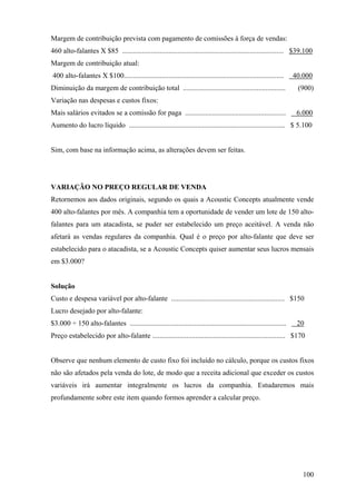 Margem de contribuição prevista com pagamento de comissões à força de vendas:
460 alto-falantes X $85 .......................................................................................... $39.100
Margem de contribuição atual:
400 alto-falantes X $100.........................................................................................    40.000
Diminuição da margem de contribuição total .........................................................                  (900)
Variação nas despesas e custos fixos:
Mais salários evitados se a comissão for paga ........................................................                6.000
Aumento do lucro líquido ....................................................................................... $ 5.100


Sim, com base na informação acima, as alterações devem ser feitas.




VARIAÇÃO NO PREÇO REGULAR DE VENDA
Retornemos aos dados originais, segundo os quais a Acoustic Concepts atualmente vende
400 alto-falantes por mês. A companhia tem a oportunidade de vender um lote de 150 alto-
falantes para um atacadista, se puder ser estabelecido um preço aceitável. A venda não
afetará as vendas regulares da companhia. Qual é o preço por alto-falante que deve ser
estabelecido para o atacadista, se a Acoustic Concepts quiser aumentar seus lucros mensais
em $3.000?


Solução
Custo e despesa variável por alto-falante ............................................................... $150
Lucro desejado por alto-falante:
$3.000 ÷ 150 alto-falantes .......................................................................................    20
Preço estabelecido por alto-falante .......................................................................... $170


Observe que nenhum elemento de custo fixo foi incluído no cálculo, porque os custos fixos
não são afetados pela venda do lote, de modo que a receita adicional que exceder os custos
variáveis irá aumentar integralmente os lucros da companhia. Estudaremos mais
profundamente sobre este item quando formos aprender a calcular preço.




                                                                                                                        100
 