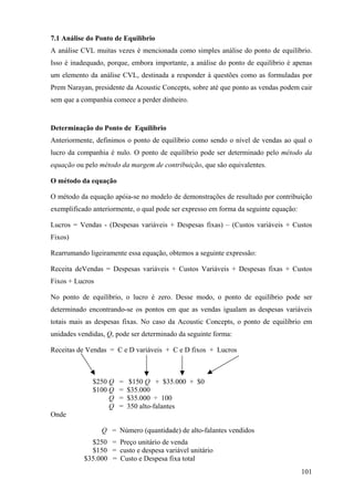 7.1 Análise do Ponto de Equilíbrio
A análise CVL muitas vezes é mencionada como simples análise do ponto de equilíbrio.
Isso é inadequado, porque, embora importante, a análise do ponto de equilíbrio é apenas
um elemento da análise CVL, destinada a responder à questões como as formuladas por
Prem Narayan, presidente da Acoustic Concepts, sobre até que ponto as vendas podem cair
sem que a companhia comece a perder dinheiro.


Determinação do Ponto de Equilíbrio
Anteriormente, definimos o ponto de equilíbrio como sendo o nível de vendas ao qual o
lucro da companhia é nulo. O ponto de equilíbrio pode ser determinado pelo método da
equação ou pelo método da margem de contribuição, que são equivalentes.

O método da equação

O método da equação apóia-se no modelo de demonstrações de resultado por contribuição
exemplificado anteriormente, o qual pode ser expresso em forma da seguinte equação:

Lucros = Vendas - (Despesas variáveis + Despesas fixas) – (Custos variáveis + Custos
Fixos)

Rearrumando ligeiramente essa equação, obtemos a seguinte expressão:

Receita deVendas = Despesas variáveis + Custos Variáveis + Despesas fixas + Custos
Fixos + Lucros

No ponto de equilíbrio, o lucro é zero. Desse modo, o ponto de equilíbrio pode ser
determinado encontrando-se os pontos em que as vendas igualam as despesas variáveis
totais mais as despesas fixas. No caso da Acoustic Concepts, o ponto de equilíbrio em
unidades vendidas, Q, pode ser determinado da seguinte forma:

Receitas de Vendas = C e D variáveis + C e D fixos + Lucros



              $250 Q   =    $150 Q + $35.000 + $0
              $100 Q   =   $35.000
                   Q   =   $35.000 ÷ 100
                   Q   =   350 alto-falantes
Onde

                 Q = Número (quantidade) de alto-falantes vendidos
             $250 = Preço unitário de venda
             $150 = custo e despesa variável unitário
           $35.000 = Custo e Despesa fixa total
                                                                                      101
 