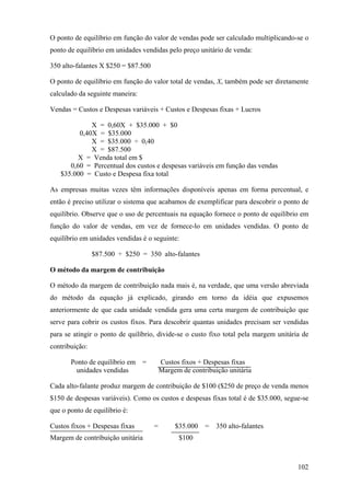 O ponto de equilíbrio em função do valor de vendas pode ser calculado multiplicando-se o
ponto de equilíbrio em unidades vendidas pelo preço unitário de venda:

350 alto-falantes X $250 = $87.500

O ponto de equilíbrio em função do valor total de vendas, X, também pode ser diretamente
calculado da seguinte maneira:

Vendas = Custos e Despesas variáveis + Custos e Despesas fixas + Lucros

             X = 0,60X + $35.000 + $0
         0,40X = $35.000
             X = $35.000 ÷ 0,40
             X = $87.500
        X = Venda total em $
      0,60 = Percentual dos custos e despesas variáveis em função das vendas
   $35.000 = Custo e Despesa fixa total

As empresas muitas vezes têm informações disponíveis apenas em forma percentual, e
então é preciso utilizar o sistema que acabamos de exemplificar para descobrir o ponto de
equilíbrio. Observe que o uso de percentuais na equação fornece o ponto de equilíbrio em
função do valor de vendas, em vez de fornece-lo em unidades vendidas. O ponto de
equilíbrio em unidades vendidas é o seguinte:

                $87.500 ÷ $250 = 350 alto-falantes

O método da margem de contribuição

O método da margem de contribuição nada mais é, na verdade, que uma versão abreviada
do método da equação já explicado, girando em torno da idéia que expusemos
anteriormente de que cada unidade vendida gera uma certa margem de contribuição que
serve para cobrir os custos fixos. Para descobrir quantas unidades precisam ser vendidas
para se atingir o ponto de quilíbrio, divide-se o custo fixo total pela margem unitária de
contribuição:

       Ponto de equilíbrio em =          Custos fixos + Despesas fixas
        unidades vendidas                Margem de contribuição unitária

Cada alto-falante produz margem de contribuição de $100 ($250 de preço de venda menos
$150 de despesas variáveis). Como os custos e despesas fixas total é de $35.000, segue-se
que o ponto de equilíbrio é:

Custos fixos + Despesas fixas        =        $35.000   =   350 alto-falantes
Margem de contribuição unitária                $100



                                                                                      102
 