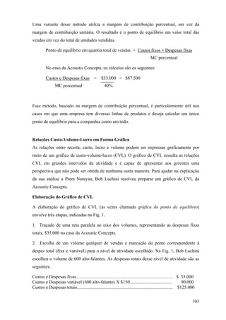 Uma variante desse método utiliza a margem de contribuição percentual, em vez da
margem de contribuição unitária. O resultado é o ponto de equilíbrio em valor total das
vendas em vez do total de unidades vendidas.

         Ponto de equilíbrio em quantia total de vendas = Custos fixos + Despesas fixas
                                                                                     MC percentual

         No caso da Acoustis Concepts, os cálculos são os seguintes:

         Custos e Despesas fixas            =    $35.000 = $87.500
                MC percentual                      40%



Esse método, baseado na margem de contribuição percentual, é particularmente útil nos
casos em que uma empresa tem diversas linhas de produtos e deseja calcular um único
ponto de equilíbrio para a companhia como um todo.


Relações Custo-Volume-Lucro em Forma Gráfica
As relações entre receita, custo, lucro e volume podem ser expressas graficamente por
meio de um gráfico de custo-volume-lucro (CVL). O gráfico de CVL ressalta as relações
CVL em grandes intervalos da atividade e é capaz de apresentar aos gerentes uma
perspectiva que não pode ser obtida de nenhuma outra maneira. Para ajudar na explicação
da sua análise a Prem Narayan, Bob Luchini resolveu preparar um gráfico de CVL da
Acoustic Concepts.

Elaboração do Gráfico de CVL

A elaboração do gráfico de CVL (às vezes chamado gráfico do ponto de equilíbrio)
envolve três etapas, indicadas na Fig. 1.

1. Traçado de uma reta paralela ao eixo dos volumes, representando as despesas fixas
totais, $35.000 no caso da Acoustic Concepts.

2. Escolha de um volume qualquer de vendas e marcação do ponto correspondente à
despes total (fixa e variável) para o nível de atividade escolhido. Na Fig. 1, Bob Luchini
escolheu o volume de 600 alto-falantes. As despesas totais desse nível de atividade são as
seguintes:

Custos e Despesas fixas..................................................................................... $ 35.000
Custos e Despesas variável (600 alto-falantes X $150.....................................                      90.000
Custos e Despesas totais.................................................................................... $125.000


                                                                                                                   103
 