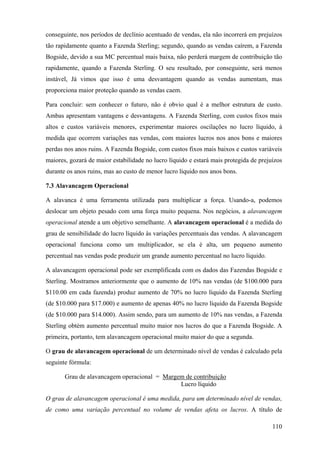 conseguinte, nos períodos de declínio acentuado de vendas, ela não incorrerá em prejuízos
tão rapidamente quanto a Fazenda Sterling; segundo, quando as vendas caírem, a Fazenda
Bogside, devido a sua MC percentual mais baixa, não perderá margem de contribuição tão
rapidamente, quando a Fazenda Sterling. O seu resultado, por conseguinte, será menos
instável, Já vimos que isso é uma desvantagem quando as vendas aumentam, mas
proporciona maior proteção quando as vendas caem.

Para concluir: sem conhecer o futuro, não é obvio qual é a melhor estrutura de custo.
Ambas apresentam vantagens e desvantagens. A Fazenda Sterling, com custos fixos mais
altos e custos variáveis menores, experimentar maiores oscilações no lucro líquido, à
medida que ocorrem variações nas vendas, com maiores lucros nos anos bons e maiores
perdas nos anos ruins. A Fazenda Bogside, com custos fixos mais baixos e custos variáveis
maiores, gozará de maior estabilidade no lucro líquido e estará mais protegida de prejuízos
durante os anos ruins, mas ao custo de menor lucro líquido nos anos bons.

7.3 Alavancagem Operacional

A alavanca é uma ferramenta utilizada para multiplicar a força. Usando-a, podemos
deslocar um objeto pesado com uma força muito pequena. Nos negócios, a alavancagem
operacional atende a um objetivo semelhante. A alavancagem operacional é a medida do
grau de sensibilidade do lucro líquido às variações percentuais das vendas. A alavancagem
operacional funciona como um multiplicador, se ela é alta, um pequeno aumento
percentual nas vendas pode produzir um grande aumento percentual no lucro líquido.

A alavancagem operacional pode ser exemplificada com os dados das Fazendas Bogside e
Sterling. Mostramos anteriormente que o aumento de 10% nas vendas (de $100.000 para
$110.00 em cada fazenda) produz aumento de 70% no lucro líquido da Fazenda Sterling
(de $10.000 para $17.000) e aumento de apenas 40% no lucro líquido da Fazenda Bogside
(de $10.000 para $14.000). Assim sendo, para um aumento de 10% nas vendas, a Fazenda
Sterling obtém aumento percentual muito maior nos lucros do que a Fazenda Bogside. A
primeira, portanto, tem alavancagem operacional muito maior do que a segunda.

O grau de alavancagem operacional de um determinado nível de vendas é calculado pela
seguinte fórmula:

       Grau de alavancagem operacional = Margem de contribuição
                                              Lucro líquido

O grau de alavancagem operacional é uma medida, para um determinado nível de vendas,
de como uma variação percentual no volume de vendas afeta os lucros. A título de

                                                                                       110
 