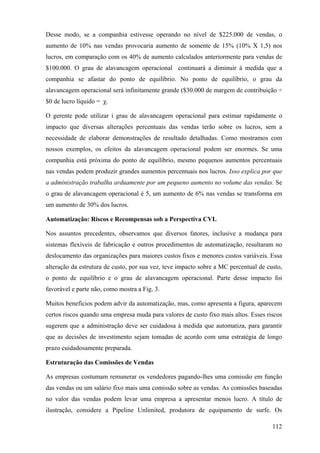 Desse modo, se a companhia estivesse operando no nível de $225.000 de vendas, o
aumento de 10% nas vendas provocaria aumento de somente de 15% (10% X 1,5) nos
lucros, em comparação com os 40% de aumento calculados anteriormente para vendas de
$100.000. O grau de alavancagem operacional continuará a diminuir à medida que a
companhia se afastar do ponto de equilíbrio. No ponto de equilíbrio, o grau da
alavancagem operacional será infinitamente grande ($30.000 de margem de contribuição ÷
$0 de lucro líquido = χ.

O gerente pode utilizar i grau de alavancagem operacional para estimar rapidamente o
impacto que diversas alterações percentuais das vendas terão sobre os lucros, sem a
necessidade de elaborar demonstrações de resultado detalhadas. Como mostramos com
nossos exemplos, os efeitos da alavancagem operacional podem ser enormes. Se uma
companhia está próxima do ponto de equilíbrio, mesmo pequenos aumentos percentuais
nas vendas podem produzir grandes aumentos percentuais nos lucros. Isso explica por que
a administração trabalha arduamente por um pequeno aumento no volume das vendas. Se
o grau de alavancagem operacional é 5, um aumento de 6% nas vendas se transforma em
um aumento de 30% dos lucros.

Automatização: Riscos e Recompensas sob a Perspectiva CVL

Nos assuntos precedentes, observamos que diversos fatores, inclusive a mudança para
sistemas flexíveis de fabricação e outros procedimentos de automatização, resultaram no
deslocamento das organizações para maiores custos fixos e menores custos variáveis. Essa
alteração da estrutura de custo, por sua vez, teve impacto sobre a MC percentual de custo,
o ponto de equilíbrio e o grau de alavancagem operacional. Parte desse impacto foi
favorável e parte não, como mostra a Fig. 3.

Muitos benefícios podem advir da automatização, mas, como apresenta a figura, aparecem
certos riscos quando uma empresa muda para valores de custo fixo mais altos. Esses riscos
sugerem que a administração deve ser cuidadosa à medida que automatiza, para garantir
que as decisões de investimento sejam tomadas de acordo com uma estratégia de longo
prazo cuidadosamente preparada.

Estruturação das Comissões de Vendas

As empresas costumam remunerar os vendedores pagando-lhes uma comissão em função
das vendas ou um salário fixo mais uma comissão sobre as vendas. As comissões baseadas
no valor das vendas podem levar uma empresa a apresentar menos lucro. A título de
ilustração, considere a Pipeline Unlimited, produtora de equipamento de surfe. Os

                                                                                      112
 