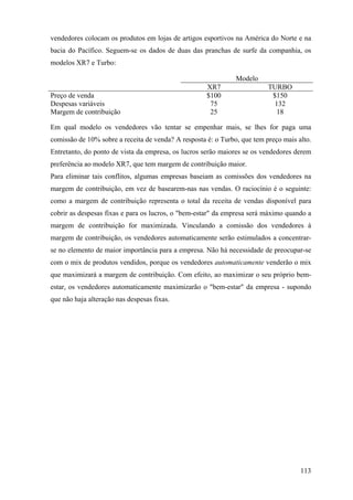 vendedores colocam os produtos em lojas de artigos esportivos na América do Norte e na
bacia do Pacífico. Seguem-se os dados de duas das pranchas de surfe da companhia, os
modelos XR7 e Turbo:

                                                               Modelo
                                                     XR7                  TURBO
Preço de venda                                       $100                  $150
Despesas variáveis                                    75                   132
Margem de contribuição                                25                    18

Em qual modelo os vendedores vão tentar se empenhar mais, se lhes for paga uma
comissão de 10% sobre a receita de venda? A resposta é: o Turbo, que tem preço mais alto.
Entretanto, do ponto de vista da empresa, os lucros serão maiores se os vendedores derem
preferência ao modelo XR7, que tem margem de contribuição maior.
Para eliminar tais conflitos, algumas empresas baseiam as comissões dos vendedores na
margem de contribuição, em vez de basearem-nas nas vendas. O raciocínio é o seguinte:
como a margem de contribuição representa o total da receita de vendas disponível para
cobrir as despesas fixas e para os lucros, o "bem-estar" da empresa será máximo quando a
margem de contribuição for maximizada. Vinculando a comissão dos vendedores à
margem de contribuição, os vendedores automaticamente serão estimulados a concentrar-
se no elemento de maior importância para a empresa. Não há necessidade de preocupar-se
com o mix de produtos vendidos, porque os vendedores automaticamente venderão o mix
que maximizará a margem de contribuição. Com efeito, ao maximizar o seu próprio bem-
estar, os vendedores automaticamente maximizarão o "bem-estar" da empresa - supondo
que não haja alteração nas despesas fixas.




                                                                                     113
 