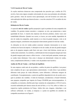 7.4 O Conceito de Mix de Vendas

As seções anteriores deram-nos uma compreensão dos preceitos que a análise de CVL
envolve, bem como alguns exemplos selecionados de como esses princípios são utilizados
pelos gerentes. Antes de encerrar nossa apresentação, será útil levarmos em conta uma
outra aplicação das idéias que desenvolvemos - o uso dos conceitos CVL na análise do mix
de vendas.

Definição do Mix de Vendas

A expressão mix de vendas significa proporção à qual os produtos de uma companhia são
vendidos. Os gerentes tentam encontrar o composto, ou mix, que proporciona a maior
quantidade de lucro. A maioria das empresas tem diversos produtos, muitas vezes com
rentabilidade diferentes. Quando isso ocorre, os lucros, em certa medida, dependerão do
mix de vendas da companhia, sendo maiores se os itens de grande margem, e não os de
pequena margem, constituírem uma proporção relativamente grande do total das vendas.

As alterações no mix de vendas podem ocasionar variações interessantes (e às vezes
confusas) nos lucros da empresa. A alteração no mix de vendas, de itens de grande margem
para os de pequena margem, pode fazer com que o lucro total diminua, mesmo que as
vendas totais aumentem. Ao contrário, a substituição de itens de pequena margem por itens
de grande margem pode causar o efeito inverso - o lucro total pode aumentar, mesmo que
as vendas totais diminuam. Uma coisa é alcançar um determinado volume de vendas,
outra, completamente diferente, é vender o mix de produtos mais lucrativo.

Análise do Mix de Vendas e do Ponto de Equilíbrio

Se uma empresa vende mais de um produto, a análise do ponto de equilíbrio é um pouco
mais complexa do que a que apresentamos anteriormente. A razão disso é que produtos
diferentes terão preços de venda diferentes, custos diferentes e diferentes margens de
contribuição. Conseqüentemente, o ponto de equilíbrio dependerá do mix de acordo com o
qual os produtos são vendidos. A título de ilustração, consideremos a Sound Unlimited,
uma pequena companhia que importa da França CD-ROM para microcomputadores. A
companhia, no momento, distribui para lojas varejistas de computadores o CD Lê Louvre,
excursão multimídia pelo famoso museu de arte de Paris, e o Le Vin, sobre os vinhos e as
respectivas regiões produtoras da França. Ambos têm som, imagens, videoclipes e um
software sofisticado. As vendas, as despesas e o ponto de equilíbrio de setembro da
companhia encontram-se na Figura 4.



                                                                                     115
 