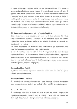 O grande perigo talvez esteja em confiar em uma simples análise de CVL, quando o
gerente está estudando uma grande variação de volume fora do intervalo relevante. O
gerente, por exemplo, pode estudar o aumento no nível de vendas muito além do que a
companhia já teve antes. Contudo, mesmo nessas situações, o gerente pode ajustar o
modelo para levar em conta antecipações de variações do preço de venda, custos fixos e
mix de vendas, que de outro modo violariam as hipóteses. Numa decisão que afete os
custos fixos, por exemplo, a variação dos custos fixos pode ser explicitamente levada em
conta, como já mostramos no exemplo da Acoustic Concepts.


7.5 Outros conceitos importantes sobre o Ponto de Equilíbrio
Uma vez separado os custos da empresa em fixos e variáveis, a Administração está de
posse de informações úteis para a preparação de instrumentos de análise que além de
responderem muitas perguntas, auxiliarão no processo de tomada de decisões, no
planejamento e no controle.
Um desses instrumentos é a Análise do Ponto de Equilíbrio, que, ultimamente, vem
merecendo uma vasta divulgação nos livros e nos periódicos.
O Ponto de Equilíbrio é uma conseqüência direta do comportamento dos custos diante do
volume de atividade. Eis o conceito mais simples do Ponto de Equilíbrio: é o ponto da
atividade da empresa no qual não há lucro nem prejuízo, isto é, o ponto em que a receita é
igual ao custo total. Além do Ponto de Equilíbrio, a empresa obterá lucros, aquém do
Ponto de Equilíbrio, a empresa terá prejuízo.


Ponto de Equilíbrio Contábil
Significa a quantidade que equilibra a receita total com a soma dos custos e despesas
relativos aos produtos vendidos.


Ponto de Equilíbrio Econômico
É a quantidade que iguala a receita total com a soma dos custos e despesas acrescida de
uma remuneração mínima (custo de oportunidade) sobre o capital investido pela empresa.


Ponto de Equilíbrio Financeiro
É a quantidade que iguala a receita total com a soma dos custos e despesas que
representam desembolso financeiro para a empresa.          Neste caso, os encargos da
depreciação são exclusos por não representarem desembolso para a empresa.


                                                                                      118
 