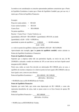 Levando-se em consideração os conceitos apresentados podemos caracterizar que o Ponto
de Equilíbrio Econômico é maior que o Ponto de Equilíbrio Contábil, que, por sua vez, é
maior que o Ponto de Equilíbrio Financeiro.


Exemplo:
Preço de venda unitário    =   R$ 0,60
Custo variável unitário    =   R$ 0,50
Custos fixos               =   R$ 6.000,00
No ponto equilíbrio:
Receita = Custos Fixos + Custos Variáveis, ou
[quantidade] x R$ 0,60 = R$ 6.000,00 + [quantidade] x R$ 0,50, ou ainda
[quantidade] x (0,60 – 0,50) = 6.000,00 ou,
quantidade no ponto de equilíbrio =        6.000,00      = 60.000 unidades
                                         (0,60 – 0,50)
e o valor no ponto de equilíbrio é dado por 6.000,00 x R$ 0,60 = R$ 36.000,00.
Aproveitando este exemplo, que é o ponto de equilíbrio contábil, vamos calcular os
Pontos de Equilíbrio Econômico e Financeiro:
Ponto de Equilíbrio Econômico
Supondo que a empresa tenha tido um patrimônio líquido, no início do ano, de R$
20.000,00 e colocado a render um mínimo de 10% ao ano tem-se um lucro líquido anual
desejado de R$ 2.000,00.
Neste caso, então, ao custo fixo deverão ser adicionados R$ 2.000,00, pois, no caso, o
equilíbrio de receitas e despesas só se dará no ponto de lucro igual a R$ 2.000,00 e não no
lucro igual a zero, como no caso clássico.
Ponto de Equilíbrio Econômico =           R$ 6.000,00 + R$ 2.000,00
                                             (R$ 0,60/u – R$ 0,50/u)
= 80.000,00 u/ano ou R$ 48.000,00/ano de Vendas.
Ponto de Equilíbrio Financeiro
Supondo, por outro lado, que exista uma depreciação de R$ 1.000,00, e como não
representa desembolso de caixa, tudo se passa como se os fixos fossem de apenas R$
5.000,00.
Ponto de Equilíbrio Financeiro =          R$ 5.000,00
                                      (R$ 0,60/u –$ 0,50/u)


= 50.000 u/ano ou R$30.000,00 de Vendas.
                                                                                       119
 