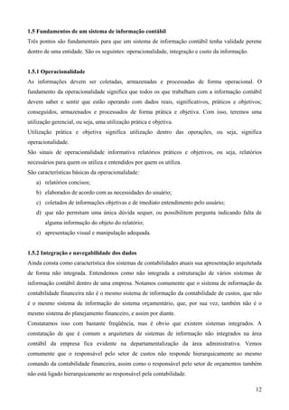 1.5 Fundamentos de um sistema de informação contábil
Três pontos são fundamentais para que um sistema de informação contábil tenha validade perene
dentro de uma entidade. São os seguintes: operacionalidade, integração e custo da informação.


1.5.1 Operacionalidade
As informações devem ser coletadas, armazenadas e processadas de forma operacional. O
fundamento da operacionalidade significa que todos os que trabalham com a informação contábil
devem saber e sentir que estão operando com dados reais, significativos, práticos e objetivos;
conseguidos, armazenados e processados de forma prática e objetiva. Com isso, teremos uma
utilização gerencial, ou seja, uma utilização prática e objetiva.
Utilização prática e objetiva significa utilização dentro das operações, ou seja, significa
operacionalidade.
São sinais de operacionalidade informativa relatórios práticos e objetivos, ou seja, relatórios
necessários para quem os utiliza e entendidos por quem os utiliza.
São características básicas da operacionalidade:
   a) relatórios concisos;
   b) elaborados de acordo com as necessidades do usuário;
   c) coletados de informações objetivas e de imediato entendimento pelo usuário;
   d) que não permitam uma única dúvida sequer, ou possibilitem pergunta indicando falta de
       alguma informação do objeto do relatório;
   e) apresentação visual e manipulação adequada.


1.5.2 Integração e navegabilidade dos dados
Ainda consta como característica dos sistemas de contabilidades atuais sua apresentação arquitetada
de forma não integrada. Entendemos como não integrada a estruturação de vários sistemas de
informação contábil dentro de uma empresa. Notamos comumente que o sistema de informação da
contabilidade financeira não é o mesmo sistema de informação da contabilidade de custos, que não
é o mesmo sistema de informação do sistema orçamentário, que, por sua vez, também não é o
mesmo sistema do planejamento financeiro, e assim por diante.
Constatamos isso com bastante freqüência, mas é obvio que existem sistemas integrados. A
constatação de que é comum a arquitetura de sistemas de informação não integrados na área
contábil da empresa fica evidente na departamentalização da área administrativa. Vemos
comumente que o responsável pelo setor de custos não responde hierarquicamente ao mesmo
comando da contabilidade financeira, assim como o responsável pelo setor de orçamentos também
não está ligado hierarquicamente ao responsável pela contabilidade.

                                                                                                12
 