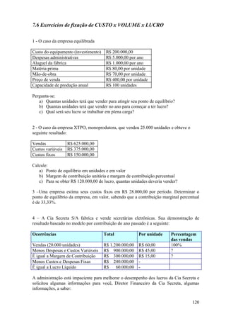 7.6 Exercícios de fixação de CUSTO x VOLUME x LUCRO

1 - O caso da empresa equilibrada

Custo do equipamento (investimento)    R$ 200.000,00
Despesas administrativas               R$ 5.000,00 por ano
Aluguel da fábrica                     R$ 1.000,00 por ano
Matéria prima                          R$ 80,00 por unidade
Mão-de-obra                            R$ 70,00 por unidade
Preço de venda                         R$ 400,00 por unidade
Capacidade de produção anual           R$ 100 unidades

Pergunta-se:
   a) Quantas unidades terá que vender para atingir seu ponto de equilíbrio?
   b) Quantas unidades terá que vender no ano para começar a ter lucro?
   c) Qual será seu lucro se trabalhar em plena carga?


2 - O caso da empresa XTPO, monoprodutora, que vendeu 25.000 unidades e obteve o
seguinte resultado:

Vendas             R$ 625.000,00
Custos variáveis   R$ 375.000,00
Custos fixos       R$ 150.000,00

Calcule:
   a) Ponto de equilíbrio em unidades e em valor
   b) Margem de contribuição unitária e margem de contribuição percentual
   c) Para se obter R$ 120.000,00 de lucro, quantas unidades deveria vender?

3 –Uma empresa estima seus custos fixos em R$ 28.000,00 por período. Determinar o
ponto de equilíbrio da empresa, em valor, sabendo que a contribuição marginal percentual
é de 33,33%.


4 – A Cia Secreta S/A fabrica e vende secretárias eletrônicas. Sua demonstração de
resultado baseado no modelo por contribuição do ano passado é a seguinte:

Ocorrências                           Total             Por unidade      Percentagem
                                                                         das vendas
Vendas (20.000 unidades)              R$ 1.200.000,00   R$ 60,00         100%
Menos Despesas e Custos Variáveis     R$ 900.000,00     R$ 45,00         ?
É igual a Margem de Contribuição      R$ 300.000,00     R$ 15,00         ?
Menos Custos e Despesas Fixas         R$ 240.000,00     -
É igual a Lucro Líquido               R$    60.000,00   -

A administração está impaciente para melhorar o desempenho dos lucros da Cia Secreta e
solicitou algumas informações para você, Diretor Financeiro da Cia Secreta, algumas
informações, a saber:


                                                                                    120
 