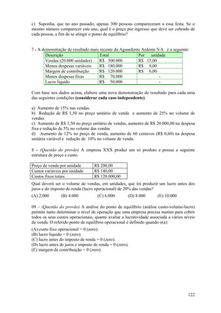 c) Suponha, que no ano passado, apenas 300 pessoas compareceram a essa festa. Se o
mesmo número comparecer este ano, qual é o preço por ingresso que deve ser cobrado de
cada pessoa, a fim de se atingir o ponto de equilíbrio?


7 - A demonstração de resultado mais recente da Aguardente Ardente S/A é a seguinte:
        Descrição                    Total               Por    unidade
        Vendas (20.000 unidades)     R$ 300.000          R$ 15,00
        Menos despesas variáveis     R$ 180.000          R$ 9,00
        Margem de contribuição       R$ 120.000          R$ 6,00
        Menos despesas fixas         R$ 70.000                      -
        Lucro líquido                R$ 50.000                      -

Com base nos dados acima, elabore uma nova demonstração de resultado para cada uma
das seguintes condições (considerar cada caso independente):

a) Aumento de 15% nas vendas.
b) Redução de R$ 1,50 no preço unitário de venda e aumento de 25% no volume de
vendas.
c) Aumento de R$ 1,50 no preço unitário de vendas, aumento de R$ 20.000,00 na despesa
fixa e redução de 5% no volume das vendas.
d) Aumento de 12% no preço de venda, aumento de 60 centavos (R$ 0,60) na despesa
unitária variável e redução de 10% no volume de venda.

8 – (Questão do provão) A empresa XXX produz um só produto e possui a seguinte
estrutura de preço e custo.

Preço de venda por unidade         R$ 200,00
Custos variáveis por unidade       R$ 140,00
Custos fixos totais                R$ 120.000,00
Qual deverá ser o volume de vendas, em unidades, que irá produzir um lucro antes dos
juros e do imposto de renda (lucro operacional) de 20% das vendas?
(A) 2.000       (B) 4.000            (C) 6.000        (D) 8.000       (E) 10.000

09 – (Questão do provão) A análise do ponto de equilíbrio (análise custo-volume-lucro)
permite tanto determinar o nível de operação que uma empresa precisa manter para cobrir
todos os seus custos operacionais, quanto avaliar a lucratividade associada a vários níveis
de venda. O referido ponto de equilíbrio operacional é definido quando o(a):
(A) custo fixo operacional = 0 (zero).
(B) lucro líquido = 0 (zero).
(C) lucro antes do imposto de renda = 0 (zero).
(D) lucro antes de juros e imposto de renda = 0 (zero).
(E) margem de contribuição = 0 (zero).




                                                                                       122
 