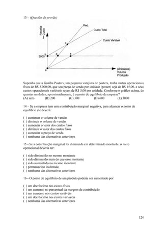 13 – (Questão do provão)




Suponha que a Guaíba Posters, um pequeno varejista de posters, tenha custos operacionais
fixos de R$ 3.000,00, que seu preço de venda por unidade (poster) seja de R$ 15,00, e seus
custos operacionais variáveis sejam de R$ 5,00 por unidade. Conforme o gráfico acima, de
quantas unidades, aproximadamente, é o ponto de equilíbrio da empresa?
(A) zero        (B) 200           (C) 300           (D) 600            (E) 3000

14 – Se a empresa tem uma contribuição marginal negativa, para alcançar o ponto de
equilíbrio ele deverá:

(   ) aumentar o volume de vendas
(   ) diminuir o volume de vendas
(   ) aumentar o valor dos custos fixos
(   ) diminuir o valor dos custos fixos
(   ) aumentar o preço de venda
(   ) nenhuma das alternativas anteriores

15 - Se a contribuição marginal foi diminuída em determinado montante, o lucro
operacional deveria ter:

(   ) sido diminuído no mesmo montante
(   ) sido diminuído mais do que esse montante
(   ) sido aumentado no mesmo montante
(   ) permanecido inalterado
(   ) nenhuma das alternativas anteriores

16 - O ponto de equilíbrio de um produto poderia ser aumentado por:

(   ) um decréscimo nos custos fixos
(   ) um aumento no percentual da margem de contribuição
(   ) um aumento nos custos variáveis
(   ) um decréscimo nos custos variáveis
(   ) nenhuma das alternativas anteriores




                                                                                      124
 