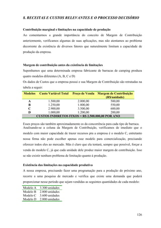 8. RECEITAS E CUSTOS RELEVANTES E O PROCESSO DECISÓRIO


Contribuição marginal e limitações na capacidade de produção
Ao comentarmos a grande importância do conceito de Margem de Contribuição
anteriormente, verificamos algumas de suas aplicações, mas não atentamos ao problema
decorrente da existência de diversos fatores que naturalmente limitam a capacidade de
produção da empresa.



Margem de contribuição antes da existência de limitações
Suponhamos que uma determinada empresa fabricante de barracas de camping produza
quatro modelos diferentes (A, B, C e D)
Os dados de Custos que a empresa possui e sua Margem de Contribuição são retratadas na
tabela a seguir:
Modelos     Custo Variável Total Preço de Venda Margem de Contribuição
               (R$/unidade)       (R$/unidade)      (R$/unidade)
    A             1.500,00          2.000,00           500,00
    B             1.250,00          1.800,00           550,00
    C             2.900,00          3.500,00           600,00
    D             1.000,00          1.200,00           200,00
           CUSTOS INDIRETOS FIXOS = R$ 2.500.000,00 POR ANO

Esses preços são também aproximadamente os da concorrência para cada tipo de barraca.
Analisando-se a coluna da Margem de Contribuição, verificamos de imediato que o
modelo com maior capacidade de trazer recursos pra a empresa é o modelo C, entretanto
nossa firma não pode escolher apenas esse modelo para comercialização, precisando
oferecer todos eles ao mercado. Más é claro que ela tentará, sempre que possível, forçar a
venda do modelo C, já que cada unidade dele produz maior margem de contribuição. Isso
se não existir nenhum problema de limitação quanto à produção.

Existência das limitações na capacidade produtiva
A nossa empresa, precisando fazer uma programação para a produção do próximo ano,
recorre a uma pesquisa de mercado e verifica que existe uma demanda que poderá
proporcionar nesse período que sejam vendidas as seguintes quantidades de cada modelo:
Modelo A     3.300 unidades
Modelo B     2.800 unidades
Modelo C     3.600 unidades
Modelo D     2.000 unidades



                                                                                      126
 