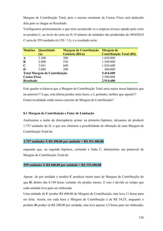Margem de Contribuição Total, pois o mesmo montante de Custos Fixos será deduzido
dela para se chegar ao Resultado.
Verifiquemos primeiramente o que teria acontecido se a empresa tivesse optado pelo corte
no produto C, ao invés de corte no D. O número de unidades não produzidas do MODELO
C seria de 559 unidades (6.150 / 11), e o resultado seria:


Modelos Quantidade       Margem de Contribuição              Margem de
          (u)            Unitária (R$/u)                     Contribuição Total (R$)
A         3.300          500                                 1.650.000
B         2.800          550                                 1.540.000
C         3.041          600                                 1.824.600
D         2.000          200                                   400.000
Total Margem de Contribuição                                 5.414.600
Custos Fixos                                                 2.500.000
Resultado                                                    2.914.600

Este quadro evidencia que a Margem de Contribuição Total seria maior nessa hipótese que
na anterior!!! Logo, esta última produz mais lucro, e é ,portanto, melhor que aquela!!!
Estará invalidado então nosso conceito de Margem de Contribuição?



8.1 Margem de Contribuição e Fator de Limitação

Analisemos a razão da discrepância acima: na primeira hipótese, deixamos de produzir
1.757 unidades de D, o que nos eliminou a possibilidade de obtenção de uma Margem de
Contribuição Total de:


1.757 unidades X R$ 200,00 por unidade = R$ 351.400,00

enquanto que, na segunda hipótese, cortando a linha C, diminuímos um potencial de
Margem de Contribuição Total de:


559 unidades X R$ 600,00 por unidade = R$ 335.400,00


Apesar de por unidade o modelo C produzir muito mais de Margem de Contribuição do
que D, dentro das 6.150 horas cortadas ele produz menos. E isso é devido ao tempo que
cada unidade leva para ser elaborada.
Uma unidade de C produz R$ 600,00 de Margem de Contribuição, mas leva 11 horas para
ser feita. Assim, em cada hora a Margem de Contribuição é de R$ 54,55, enquanto o
produto D produz só R$ 200,00 por unidade, mas leva apenas 3,5 horas para ser elaborado,


                                                                                          128
 