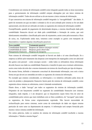 Consideramos um sistema de informação contábil como integrado quando todas as áreas necessárias
para o gerenciamento da informação contábil estejam abrangidas por um único sistema de
informação contábil. Todos devem utilizar-se de um mesmo e único sistema de informação.
O que caracteriza um sistema de informação contábil integrado é a “navegabilidade” dos dados. A
partir do momento em que um dado é coletado (e ele só será coletado pelo sistema se for um dado
operacional), este deverá ser utilizado em todos os segmentos do sistema de informação contábil.
Exemplificando, quando do pagamento de determinada despesa, a mesma classificação dada pela
contabilidade financeira deverá ser dada pela contabilidade e formação de custos, que será
identicamente entendida e classificada pelo setor de orçamentos, assim como pela tesouraria e fluxo
de caixa, etc. Explicitando ainda mais, tomemos como exemplo os gastos com transporte de
funcionários e vejamos algumas classificações possíveis:
Área contábil              Tratamento possível
Contabilidade financeira   Despesas de salários (encargos sociais)
Contabilidade de custos    Despesas gerais absorvidas
Planejamento financeiro    Despesas de transporte
Num sistema de informação contábil integrado só haverá um dado e só uma classificação. Se a
empresa se definir pelo tratamento das despesas com transportes de empregados como um adicional
dos gastos com pessoal – como encargos sociais – então todos os utilizadores dessa informação
deverão buscar esse dado na contabilidade financeira e transferi-lo para seus eventuais subsistemas,
assim como todos deverão dar o mesmo tratamento em termos de classificação por tipo de despesa.
Da mesma forma, definido o tratamento conceitual de determinada informação, essa será a única
forma em que deverá ser entendida em todos os segmentos do sistema de informação.
No exemplo que estamos considerando, as informações e os relatórios utilizados pelas áreas de
custo do produto e planejamento financeiro fazem parte do sistema de informação contábil, como
segmentos desse sistema ou subsistema, como é chamado normalmente.
Diante disso, o dado “navega” por todos os segmentos do sistema de informação contábil.
Originário de um lançamento contábil no segmento da contabilidade financeira (em sistemas
integrados, nada impede, e é ate desejável, que os lançamentos sejam feitos fora do setor de
contabilidade pelos setores que mais trabalham com os fatos contábeis), ele “navegará” para todos
os segmentos, da forma como originariamente registrado. Não haverá necessidade de
reclassificação para outros sistemas, assim como de reintrodução do dado em algum sistema
particular de outro setor ou departamento da empresa. A informação será sempre fornecida pelo
mesmo e único sistema contábil de informação.
Em outras palavras, todos os usuários do sistema de informação contábil receberão a mesma
informação e “falarão a mesma língua”.


                                                                                                   13
 