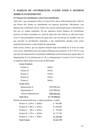 9. MARGEM DE CONTRIBUIÇÃO, CUSTOS FIXOS E RETORNO
SOBRE O INVESTIMENTO.
9.1 Margens de contribuição e custos fixos identificados
Após tudo o que comentamos sobre os Custos Fixos, talvez tenha permanecido a idéia de
que devam eles sempre ser abandonados nos aspectos decisoriais. Obviamente, essa
hipótese não é totalmente correta. Afinal, eles existem, representam gastos e desembolsos e
têm que ser sempre lembrados. De que adiantaria termos Margens de Contribuição
positivas em todos os produtos se a soma de todas elas fosse inferior ao valor dos Custos
Fixos? O que pretendemos mostrar até agora não é que eles devam ser omitidos, mas sim
que precisam ser devidamente analisados, e não simplesmente rateados como custos
realmente pertencentes a cada unidade de cada produto.
Pode ocorrer, todavia, que em algumas situações haja necessidade de se levar em conta
esses custos. Suponhamos que uma empresa fabrique cinco produtos, A, B, C, D e E, e que
haja dois dos departamentos de produção trabalhando exclusivamente para alguns deles. O
Departamento X só é utilizado para A e B, e o Departamento Y só para C, D e E. Estes são
os seguintes dados relativos aos custos de fabricação:
       Custos Variáveis
         Produto A                          $480/u
         Produto B                          $550/u
         Produto C                          $350/u
         Produto D                          $410/u
         Produto E                          $600/u
       Custos Fixos
         Departamento X                        $540.000/mês
         Departamento Y                        $430.000/mês
         Demais Departamentos                  $800.400/mês
       Total Fixos                           $1.770.400/mês
Durante um determinado mês, a empresa produziu e vendeu:
       Produto A: 1.050 u x $860/u                   $ 903.000
       Produto B: 1.400 u x $930/u                   $1.302.000
       Produto C:    980 u x $810/u                  $ 793.800
       Produto D: 1.370 u x $830/u                   $1.137.100
       Produto E: 1.320 u x $990/u                   $1.306.800
       Total Vendas                                  $5.442.700


                                                                                       131
 
