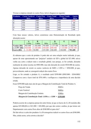 Tivesse a empresa rateado os custos fixos, talvez chegasse ao seguinte:
Produtos       Custo Variável    Custo Fixo    Custo Total      Preço Venda      Lucro
                   R$/u             R$/u          R$/u             R$/u          R$/u
A             480               400           880             860               (20)
B             550               340           890             930                40
C             350               220           570             810               240
D             410               240           650             830               180
E             600               250           850             990               140

Com base nesses valores, talvez construísse uma Demonstração de Resultado (pela
absorção) assim:
                  A              B         C            D             E        Total
               1.050u         1.400u      980u       1.370u        1.320u
Vendas (R$) 903.000         1.302.000   793.800    1.137.100     1.306.800   5.442.700
(–) CPV (R$) 924.000        1.246.000   558.600    890.500       1.122.000   4.741.100
Lucro (R$)   – 21.000       56.000      235.200    246.600       184.800     701.600

Já sabemos que o corte do produto A pode não ser uma solução muito indicada, já que,
apesar de estar apresentando um "prejuízo" unitário de $20 e global de $21.000, talvez
venha seu corte a reduzir mais o resultado global; isso porque, se for cortado, deixarão
realmente de entrar receitas de $903.000, mas não deixarão de existir $924.000 de custos.
Apenas deixarão de existir os custos variáveis de $480 x 1.050 u = $504.000, já que,
provavelmente, nada se conseguirá reduzir dos custos fixos.
Logo, se for cortado o produto A, o resultado cairá $399.000 ($903.000 - $504.000)!
Compare-se com o lucro total de $701.600 e verifique-se a importância de uma decisão
errada.
Esses $399.000 nada mais são do que a Margem de Contribuição Total do Produto A.
          Preço de Venda                                       $860/u
          Custo Variável                                       $480/u
          Margem de Contribuição Unitária                      $380/u
          Margem de Contribuição Total: 1.050 u x $380 = $399.000


Poderia ocorrer de a empresa pensar de outra forma: já que os lucros de A e B reunidos dão
apenas $35.000,00 ((-) $21.000 + $56.000), por que não cortar a ambos, já que temos um
Departamento com custos fixos altos de $540.000 só para eles?
De fato talvez o corte dos produtos A e B conseguisse reduzir os custos fixos em $540.000.
Mas, ainda assim, seria correta a decisão?


                                                                                         132
 